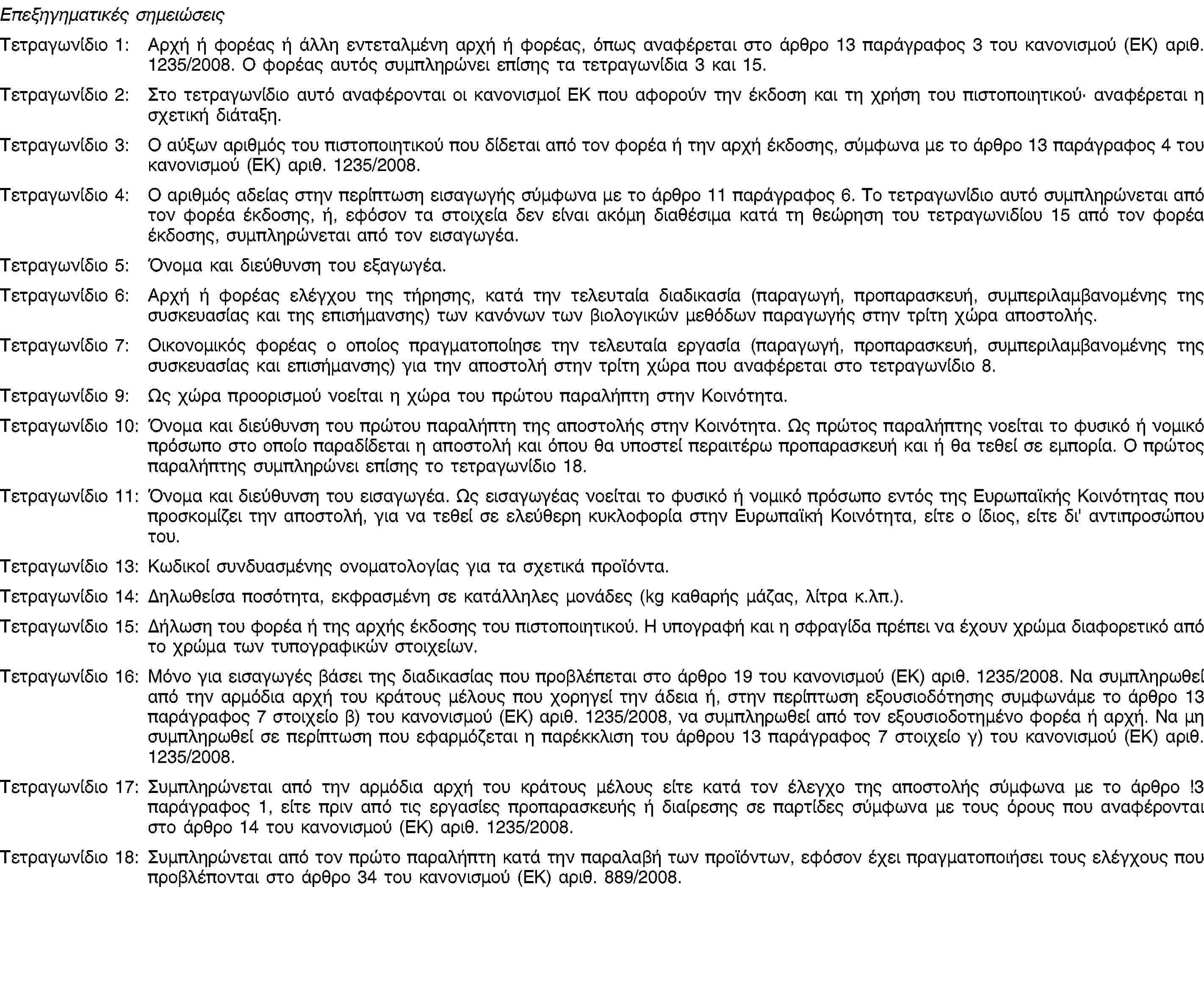 Επεξηγηματικές σημειώσειςΤετραγωνίδιο 1: Αρχή ή φορέας ή άλλη εντεταλμένη αρχή ή φορέας, όπως αναφέρεται στο άρθρο 13 παράγραφος 3 του κανονισμού (ΕΚ) αριθ. 1235/2008. Ο φορέας αυτός συμπληρώνει επίσης τα τετραγωνίδια 3 και 15.Τετραγωνίδιο 2: Στο τετραγωνίδιο αυτό αναφέρονται οι κανονισμοί ΕΚ που αφορούν την έκδοση και τη χρήση του πιστοποιητικού· αναφέρεται η σχετική διάταξη.Τετραγωνίδιο 3: Ο αύξων αριθμός του πιστοποιητικού που δίδεται από τον φορέα ή την αρχή έκδοσης, σύμφωνα με το άρθρο 13 παράγραφος 4 του κανονισμού (ΕΚ) αριθ. 1235/2008.Τετραγωνίδιο 4: Ο αριθμός αδείας στην περίπτωση εισαγωγής σύμφωνα με το άρθρο 11 παράγραφος 6. Το τετραγωνίδιο αυτό συμπληρώνεται από τον φορέα έκδοσης, ή, εφόσον τα στοιχεία δεν είναι ακόμη διαθέσιμα κατά τη θεώρηση του τετραγωνιδίου 15 από τον φορέα έκδοσης, συμπληρώνεται από τον εισαγωγέα.Τετραγωνίδιο 5: Όνομα και διεύθυνση του εξαγωγέα.Τετραγωνίδιο 6: Αρχή ή φορέας ελέγχου της τήρησης, κατά την τελευταία διαδικασία (παραγωγή, προπαρασκευή, συμπεριλαμβανομένης της συσκευασίας και της επισήμανσης) των κανόνων των βιολογικών μεθόδων παραγωγής στην τρίτη χώρα αποστολής.Τετραγωνίδιο 7: Οικονομικός φορέας ο οποίος πραγματοποίησε την τελευταία εργασία (παραγωγή, προπαρασκευή, συμπεριλαμβανομένης της συσκευασίας και επισήμανσης) για την αποστολή στην τρίτη χώρα που αναφέρεται στο τετραγωνίδιο 8.Τετραγωνίδιο 9: Ως χώρα προορισμού νοείται η χώρα του πρώτου παραλήπτη στην Κοινότητα.Τετραγωνίδιο 10: Όνομα και διεύθυνση του πρώτου παραλήπτη της αποστολής στην Κοινότητα. Ως πρώτος παραλήπτης νοείται το φυσικό ή νομικό πρόσωπο στο οποίο παραδίδεται η αποστολή και όπου θα υποστεί περαιτέρω προπαρασκευή και ή θα τεθεί σε εμπορία. Ο πρώτος παραλήπτης συμπληρώνει επίσης το τετραγωνίδιο 18.Τετραγωνίδιο 11: Όνομα και διεύθυνση του εισαγωγέα. Ως εισαγωγέας νοείται το φυσικό ή νομικό πρόσωπο εντός της Ευρωπαϊκής Κοινότητας που προσκομίζει την αποστολή, για να τεθεί σε ελεύθερη κυκλοφορία στην Ευρωπαϊκή Κοινότητα, είτε ο ίδιος, είτε δι' αντιπροσώπου του.Τετραγωνίδιο 13: Κωδικοί συνδυασμένης ονοματολογίας για τα σχετικά προϊόντα.Τετραγωνίδιο 14: Δηλωθείσα ποσότητα, εκφρασμένη σε κατάλληλες μονάδες (kg καθαρής μάζας, λίτρα κ.λπ.).Τετραγωνίδιο 15: Δήλωση του φορέα ή της αρχής έκδοσης του πιστοποιητικού. Η υπογραφή και η σφραγίδα πρέπει να έχουν χρώμα διαφορετικό από το χρώμα των τυπογραφικών στοιχείων.Τετραγωνίδιο 16: Μόνο για εισαγωγές βάσει της διαδικασίας που προβλέπεται στο άρθρο 19 του κανονισμού (ΕΚ) αριθ. 1235/2008. Να συμπληρωθεί από την αρμόδια αρχή του κράτους μέλους που χορηγεί την άδεια ή, στην περίπτωση εξουσιοδότησης συμφωνάμε το άρθρο 13 παράγραφος 7 στοιχείο β) του κανονισμού (ΕΚ) αριθ. 1235/2008, να συμπληρωθεί από τον εξουσιοδοτημένο φορέα ή αρχή. Να μη συμπληρωθεί σε περίπτωση που εφαρμόζεται η παρέκκλιση του άρθρου 13 παράγραφος 7 στοιχείο γ) του κανονισμού (ΕΚ) αριθ. 1235/2008.Τετραγωνίδιο 17: Συμπληρώνεται από την αρμόδια αρχή του κράτους μέλους είτε κατά τον έλεγχο της αποστολής σύμφωνα με το άρθρο !3 παράγραφος 1, είτε πριν από τις εργασίες προπαρασκευής ή διαίρεσης σε παρτίδες σύμφωνα με τους όρους που αναφέρονται στο άρθρο 14 του κανονισμού (ΕΚ) αριθ. 1235/2008.Τετραγωνίδιο 18: Συμπληρώνεται από τον πρώτο παραλήπτη κατά την παραλαβή των προϊόντων, εφόσον έχει πραγματοποιήσει τους ελέγχους που προβλέπονται στο άρθρο 34 του κανονισμού (ΕΚ) αριθ. 889/2008.