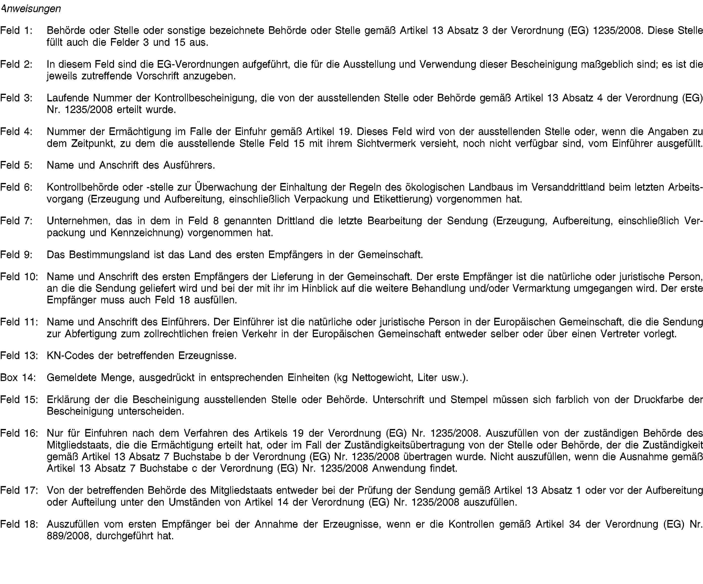 AnweisungenFeld 1: Behörde oder Stelle oder sonstige bezeichnete Behörde oder Stelle gemäß Artikel 13 Absatz 3 der Verordnung (EG) 1235/2008. Diese Stelle füllt auch die Felder 3 und 15 aus.Feld 2: In diesem Feld sind die EG-Verordnungen aufgeführt, die für die Ausstellung und Verwendung dieser Bescheinigung maßgeblich sind; es ist die jeweils zutreffende Vorschrift anzugeben.Feld 3: Laufende Nummer der Kontrollbescheinigung, die von der ausstellenden Stelle oder Behörde gemäß Artikel 13 Absatz 4 der Verordnung (EG) Nr. 1235/2008 erteilt wurde.Feld 4: Nummer der Ermächtigung im Falle der Einfuhr gemäß Artikel 19. Dieses Feld wird von der ausstellenden Stelle oder, wenn die Angaben zu dem Zeitpunkt, zu dem die ausstellende Stelle Feld 15 mit ihrem Sichtvermerk versieht, noch nicht verfügbar sind, vom Einführer ausgefüllt.Feld 5: Name und Anschrift des Ausführers.Feld 6: Kontrollbehörde oder -stelle zur Überwachung der Einhaltung der Regeln des ökologischen Landbaus im Versanddrittland beim letzten Arbeitsvorgang (Erzeugung und Aufbereitung, einschließlich Verpackung und Etikettierung) vorgenommen hat.Feld 7: Unternehmen, das in dem in Feld 8 genannten Drittland die letzte Bearbeitung der Sendung (Erzeugung, Aufbereitung, einschließlich Verpackung und Kennzeichnung) vorgenommen hat.Feld 9: Das Bestimmungsland ist das Land des ersten Empfängers in der Gemeinschaft.Feld 10: Name und Anschrift des ersten Empfängers der Lieferung in der Gemeinschaft. Der erste Empfänger ist die natürliche oder juristische Person, an die die Sendung geliefert wird und bei der mit ihr im Hinblick auf die weitere Behandlung und/oder Vermarktung umgegangen wird. Der erste Empfänger muss auch Feld 18 ausfüllen.Feld 11: Name und Anschrift des Einführers. Der Einführer ist die natürliche oder juristische Person in der Europäischen Gemeinschaft, die die Sendung zur Abfertigung zum zollrechtlichen freien Verkehr in der Europäischen Gemeinschaft entweder selber oder über einen Vertreter vorlegt.Feld 13: KN-Codes der betreffenden Erzeugnisse.Box 14: Gemeldete Menge, ausgedrückt in entsprechenden Einheiten (kg Nettogewicht, Liter usw.).Feld 15: Erklärung der die Bescheinigung ausstellenden Stelle oder Behörde. Unterschrift und Stempel müssen sich farblich von der Druckfarbe der Bescheinigung unterscheiden.Feld 16: Nur für Einfuhren nach dem Verfahren des Artikels 19 der Verordnung (EG) Nr. 1235/2008. Auszufüllen von der zuständigen Behörde des Mitgliedstaats, die die Ermächtigung erteilt hat, oder im Fall der Zuständigkeitsübertragung von der Stelle oder Behörde, der die Zuständigkeit gemäß Artikel 13 Absatz 7 Buchstabe b der Verordnung (EG) Nr. 1235/2008 übertragen wurde. Nicht auszufüllen, wenn die Ausnahme gemäß Artikel 13 Absatz 7 Buchstabe c der Verordnung (EG) Nr. 1235/2008 Anwendung findet.Feld 17: Von der betreffenden Behörde des Mitgliedstaats entweder bei der Prüfung der Sendung gemäß Artikel 13 Absatz 1 oder vor der Aufbereitung oder Aufteilung unter den Umständen von Artikel 14 der Verordnung (EG) Nr. 1235/2008 auszufüllen.Feld 18: Auszufüllen vom ersten Empfänger bei der Annahme der Erzeugnisse, wenn er die Kontrollen gemäß Artikel 34 der Verordnung (EG) Nr. 889/2008, durchgeführt hat.