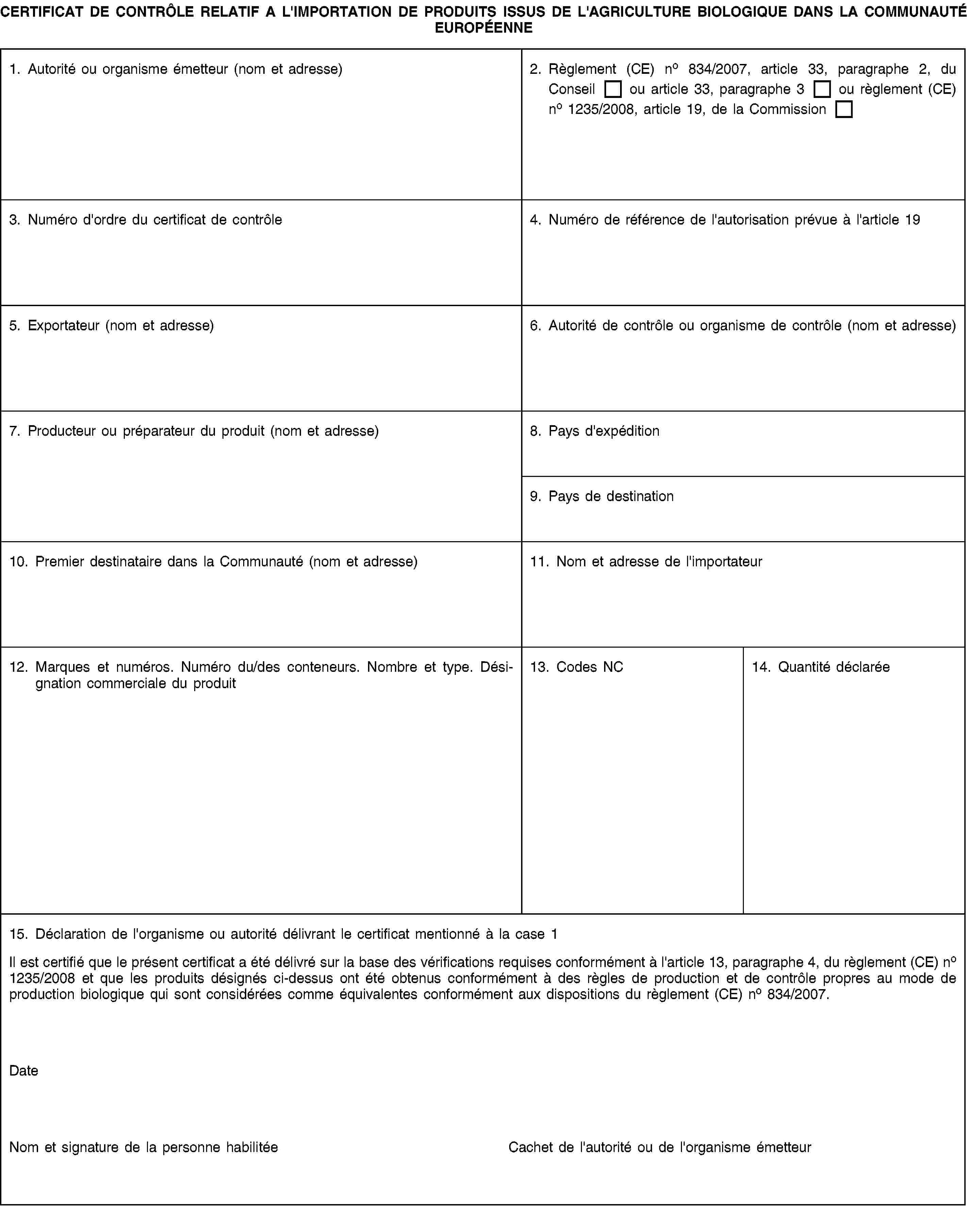 CERTIFICAT DE CONTRÔLE RELATIF A L'IMPORTATION DE PRODUITS ISSUS DE L'AGRICULTURE BIOLOGIQUE DANS LA COMMUNAUTÉ EUROPÉENNE1. Autorité ou organisme émetteur (nom et adresse)2. Règlement (CE) no 834/2007, article 33, paragraphe 2, du Conseil ou article 33, paragraphe 3 ou règlement (CE) no 1235/2008, article 19, de la Commission3. Numéro d'ordre du certificat de contrôle4. Numéro de référence de l'autorisation prévue à l'article 195. Exportateur (nom et adresse)6. Autorité de contrôle ou organisme de contrôle (nom et adresse)7. Producteur ou préparateur du produit (nom et adresse)8. Pays d'expédition9. Pays de destination10. Premier destinataire dans la Communauté (nom et adresse)11. Nom et adresse de l'importateur12. Marques et numéros. Numéro du/des conteneurs. Nombre et type. Désignation commerciale du produit13. Codes NC14. Quantité déclarée15. Déclaration de l'organisme ou autorité délivrant le certificat mentionné à la case 1Il est certifié que le présent certificat a été délivré sur la base des vérifications requises conformément à l'article 13, paragraphe 4, du règlement (CE) no 1235/2008 et que les produits désignés ci-dessus ont été obtenus conformément à des règles de production et de contrôle propres au mode de production biologique qui sont considérées comme équivalentes conformément aux dispositions du règlement (CE) no 834/2007.DateNom et signature de la personne habilitéeCachet de l'autorité ou de l'organisme émetteur