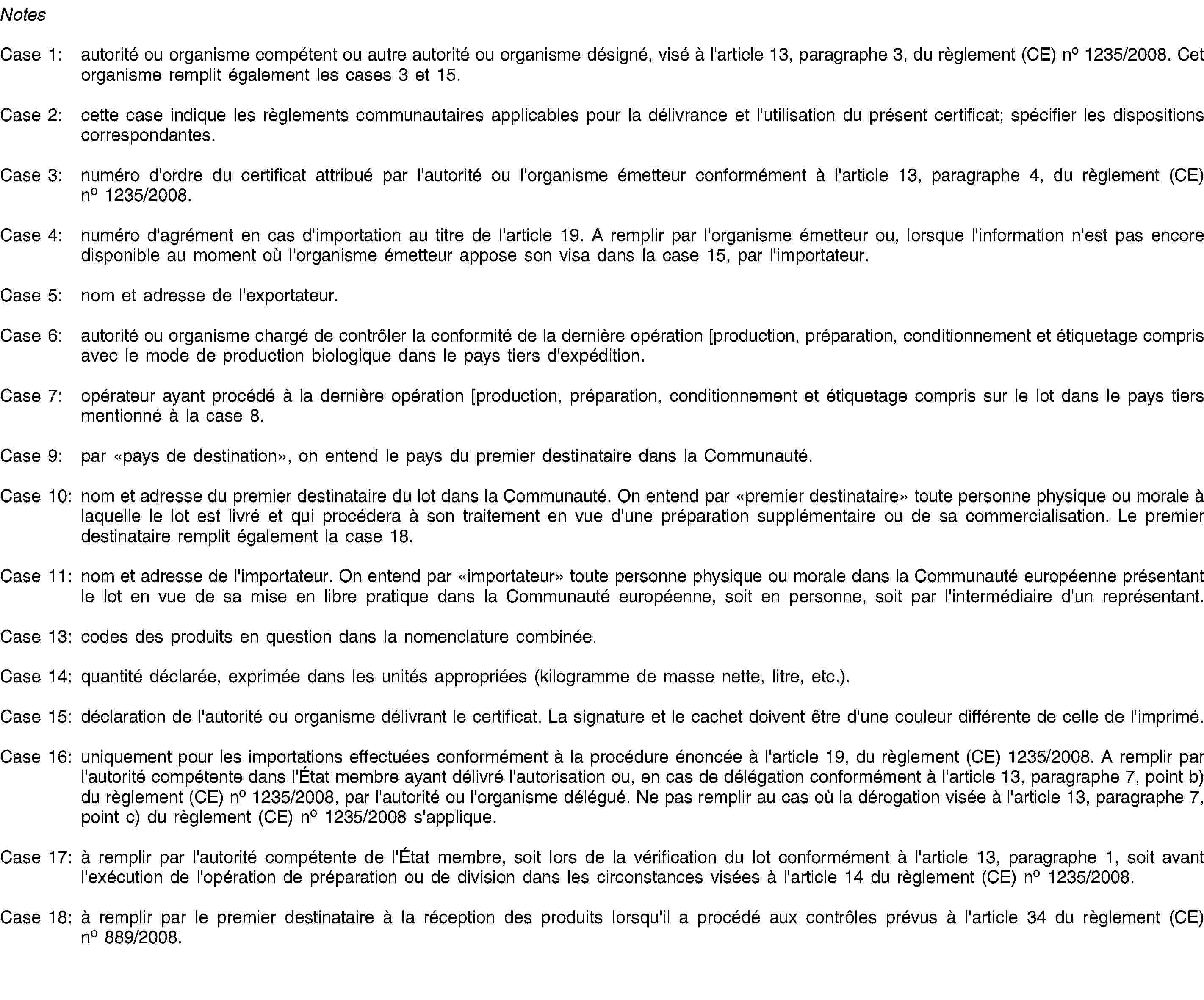 NotesCase 1: autorité ou organisme compétent ou autre autorité ou organisme désigné, visé à l'article 13, paragraphe 3, du règlement (CE) no 1235/2008. Cet organisme remplit également les cases 3 et 15.Case 2: cette case indique les règlements communautaires applicables pour la délivrance et l'utilisation du présent certificat; spécifier les dispositions correspondantes.Case 3: numéro d'ordre du certificat attribué par l'autorité ou l'organisme émetteur conformément à l'article 13, paragraphe 4, du règlement (CE) no 1235/2008.Case 4: numéro d'agrément en cas d'importation au titre de l'article 19. A remplir par l'organisme émetteur ou, lorsque l'information n'est pas encore disponible au moment où l'organisme émetteur appose son visa dans la case 15, par l'importateur.Case 5: nom et adresse de l'exportateur.Case 6: autorité ou organisme chargé de contrôler la conformité de la dernière opération [production, préparation, conditionnement et étiquetage compris avec le mode de production biologique dans le pays tiers d'expédition.Case 7: opérateur ayant procédé à la dernière opération [production, préparation, conditionnement et étiquetage compris sur le lot dans le pays tiers mentionné à la case 8.Case 9: par «pays de destination», on entend le pays du premier destinataire dans la Communauté.Case 10: nom et adresse du premier destinataire du lot dans la Communauté. On entend par «premier destinataire» toute personne physique ou morale à laquelle le lot est livré et qui procédera à son traitement en vue d'une préparation supplémentaire ou de sa commercialisation. Le premier destinataire remplit également la case 18.Case 11: nom et adresse de l'importateur. On entend par «importateur» toute personne physique ou morale dans la Communauté européenne présentant le lot en vue de sa mise en libre pratique dans la Communauté européenne, soit en personne, soit par l'intermédiaire d'un représentant.Case 13: codes des produits en question dans la nomenclature combinée.Case 14: quantité déclarée, exprimée dans les unités appropriées (kilogramme de masse nette, litre, etc.).Case 15: déclaration de l'autorité ou organisme délivrant le certificat. La signature et le cachet doivent être d'une couleur différente de celle de l'imprimé.Case 16: uniquement pour les importations effectuées conformément à la procédure énoncée à l'article 19, du règlement (CE) 1235/2008. A remplir par l'autorité compétente dans l'État membre ayant délivré l'autorisation ou, en cas de délégation conformément à l'article 13, paragraphe 7, point b) du règlement (CE) no 1235/2008, par l'autorité ou l'organisme délégué. Ne pas remplir au cas où la dérogation visée à l'article 13, paragraphe 7, point c) du règlement (CE) no 1235/2008 s'applique.Case 17: à remplir par l'autorité compétente de l'État membre, soit lors de la vérification du lot conformément à l'article 13, paragraphe 1, soit avant l'exécution de l'opération de préparation ou de division dans les circonstances visées à l'article 14 du règlement (CE) no 1235/2008.Case 18: à remplir par le premier destinataire à la réception des produits lorsqu'il a procédé aux contrôles prévus à l'article 34 du règlement (CE) no 889/2008.
