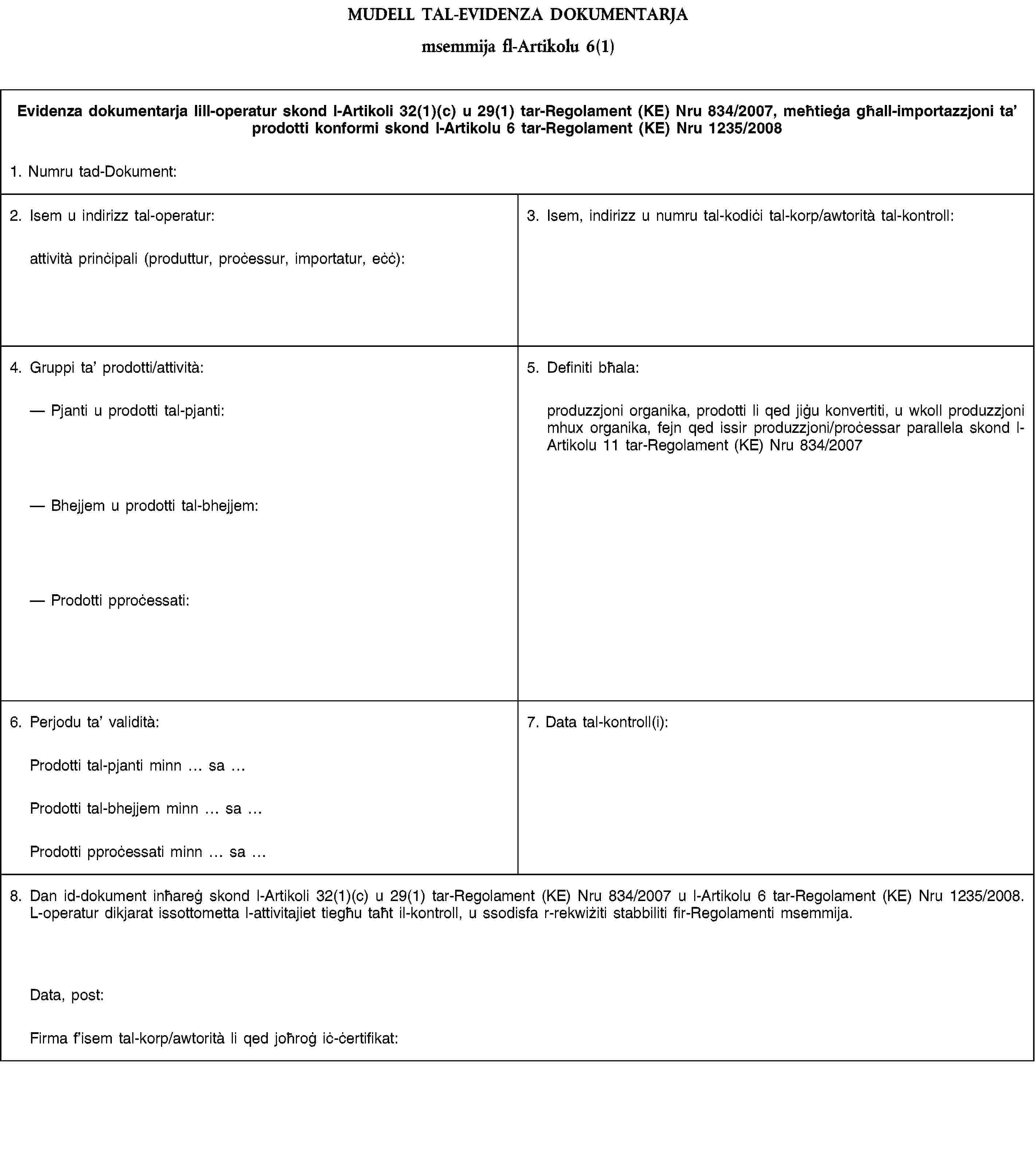 MUDELL TAL-EVIDENZA DOKUMENTARJAmsemmija fl-Artikolu 6(1)Evidenza dokumentarja lill-operatur skond l-Artikoli 32(1)(c) u 29(1) tar-Regolament (KE) Nru 834/2007, meħtieġa għall-importazzjoni ta’ prodotti konformi skond l-Artikolu 6 tar-Regolament (KE) Nru 1235/20081. Numru tad-Dokument:2. Isem u indirizz tal-operatur:attività prinċipali (produttur, proċessur, importatur, eċċ):3. Isem, indirizz u numru tal-kodiċi tal-korp/awtorità tal-kontroll:4. Gruppi ta’ prodotti/attività:Pjanti u prodotti tal-pjanti:Bhejjem u prodotti tal-bhejjem:Prodotti pproċessati:5. Definiti bħala:produzzjoni organika, prodotti li qed jiġu konvertiti, u wkoll produzzjoni mhux organika, fejn qed issir produzzjoni/proċessar parallela skond l-Artikolu 11 tar-Regolament (KE) Nru 834/20076. Perjodu ta’ validità:7. Data tal-kontroll(i):Prodotti tal-pjanti minn saProdotti tal-bhejjem minn saProdotti pproċessati minn sa8. Dan id-dokument inħareġ skond l-Artikoli 32(1)(c) u 29(1) tar-Regolament (KE) Nru 834/2007 u l-Artikolu 6 tar-Regolament (KE) Nru 1235/2008. L-operatur dikjarat issottometta l-attivitajiet tiegħu taħt il-kontroll, u ssodisfa r-rekwiżiti stabbiliti fir-Regolamenti msemmija.Data, post:Firma f’isem tal-korp/awtorità li qed joħroġ iċ-ċertifikat: