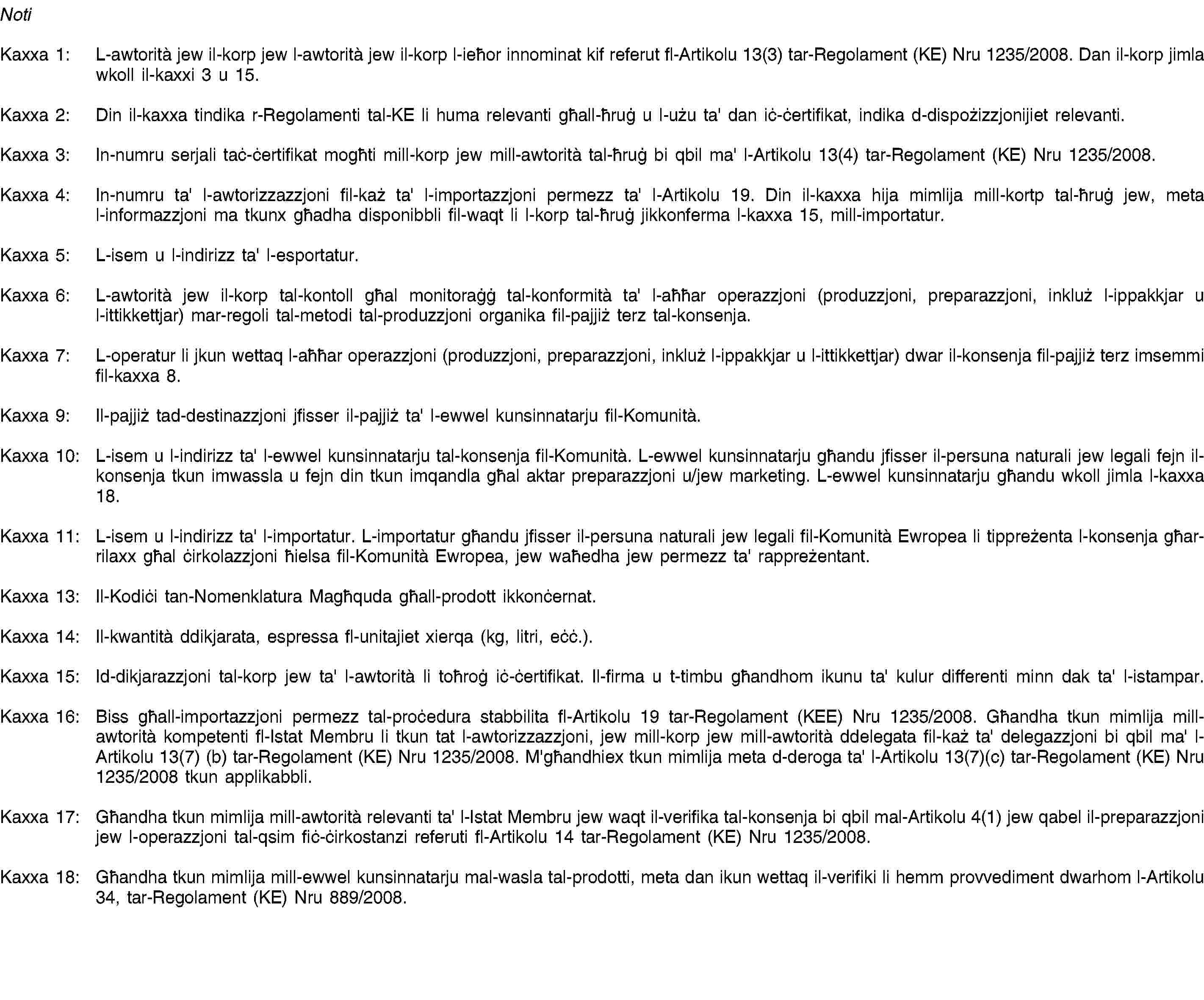 NotiKaxxa 1: L-awtorità jew il-korp jew l-awtorità jew il-korp l-ieħor innominat kif referut fl-Artikolu 13(3) tar-Regolament (KE) Nru 1235/2008. Dan il-korp jimla wkoll il-kaxxi 3 u 15.Kaxxa 2: Din il-kaxxa tindika r-Regolamenti tal-KE li huma relevanti għall-ħruġ u l-użu ta' dan iċ-ċertifikat, indika d-dispożizzjonijiet relevanti.Kaxxa 3: In-numru serjali taċ-ċertifikat mogħti mill-korp jew mill-awtorità tal-ħruġ bi qbil ma' l-Artikolu 13(4) tar-Regolament (KE) Nru 1235/2008.Kaxxa 4: In-numru ta' l-awtorizzazzjoni fil-każ ta' l-importazzjoni permezz ta' l-Artikolu 19. Din il-kaxxa hija mimlija mill-kortp tal-ħruġ jew, meta l-informazzjoni ma tkunx għadha disponibbli fil-waqt li l-korp tal-ħruġ jikkonferma l-kaxxa 15, mill-importatur.Kaxxa 5: L-isem u l-indirizz ta' l-esportatur.Kaxxa 6: L-awtorità jew il-korp tal-kontoll għal monitoraġġ tal-konformità ta' l-aħħar operazzjoni (produzzjoni, preparazzjoni, inkluż l-ippakkjar u l-ittikkettjar) mar-regoli tal-metodi tal-produzzjoni organika fil-pajjiż terz tal-konsenja.Kaxxa 7: L-operatur li jkun wettaq l-aħħar operazzjoni (produzzjoni, preparazzjoni, inkluż l-ippakkjar u l-ittikkettjar) dwar il-konsenja fil-pajjiż terz imsemmi fil-kaxxa 8.Kaxxa 9: Il-pajjiż tad-destinazzjoni jfisser il-pajjiż ta' l-ewwel kunsinnatarju fil-Komunità.Kaxxa 10: L-isem u l-indirizz ta' l-ewwel kunsinnatarju tal-konsenja fil-Komunità. L-ewwel kunsinnatarju għandu jfisser il-persuna naturali jew legali fejn il-konsenja tkun imwassla u fejn din tkun imqandla għal aktar preparazzjoni u/jew marketing. L-ewwel kunsinnatarju għandu wkoll jimla l-kaxxa 18.Kaxxa 11: L-isem u l-indirizz ta' l-importatur. L-importatur għandu jfisser il-persuna naturali jew legali fil-Komunità Ewropea li tippreżenta l-konsenja għar-rilaxx għal ċirkolazzjoni ħielsa fil-Komunità Ewropea, jew waħedha jew permezz ta' rappreżentant.Kaxxa 13: Il-Kodiċi tan-Nomenklatura Magħquda għall-prodott ikkonċernat.Kaxxa 14: Il-kwantità ddikjarata, espressa fl-unitajiet xierqa (kg, litri, eċċ.).Kaxxa 15: Id-dikjarazzjoni tal-korp jew ta' l-awtorità li toħroġ iċ-ċertifikat. Il-firma u t-timbu għandhom ikunu ta' kulur differenti minn dak ta' l-istampar.Kaxxa 16: Biss għall-importazzjoni permezz tal-proċedura stabbilita fl-Artikolu 19 tar-Regolament (KEE) Nru 1235/2008. Għandha tkun mimlija mill-awtorità kompetenti fl-Istat Membru li tkun tat l-awtorizzazzjoni, jew mill-korp jew mill-awtorità ddelegata fil-każ ta' delegazzjoni bi qbil ma' l-Artikolu 13(7) (b) tar-Regolament (KE) Nru 1235/2008. M'għandhiex tkun mimlija meta d-deroga ta' l-Artikolu 13(7)(c) tar-Regolament (KE) Nru 1235/2008 tkun applikabbli.Kaxxa 17: Għandha tkun mimlija mill-awtorità relevanti ta' l-Istat Membru jew waqt il-verifika tal-konsenja bi qbil mal-Artikolu 4(1) jew qabel il-preparazzjoni jew l-operazzjoni tal-qsim fiċ-ċirkostanzi referuti fl-Artikolu 14 tar-Regolament (KE) Nru 1235/2008.Kaxxa 18: Għandha tkun mimlija mill-ewwel kunsinnatarju mal-wasla tal-prodotti, meta dan ikun wettaq il-verifiki li hemm provvediment dwarhom l-Artikolu 34, tar-Regolament (KE) Nru 889/2008.