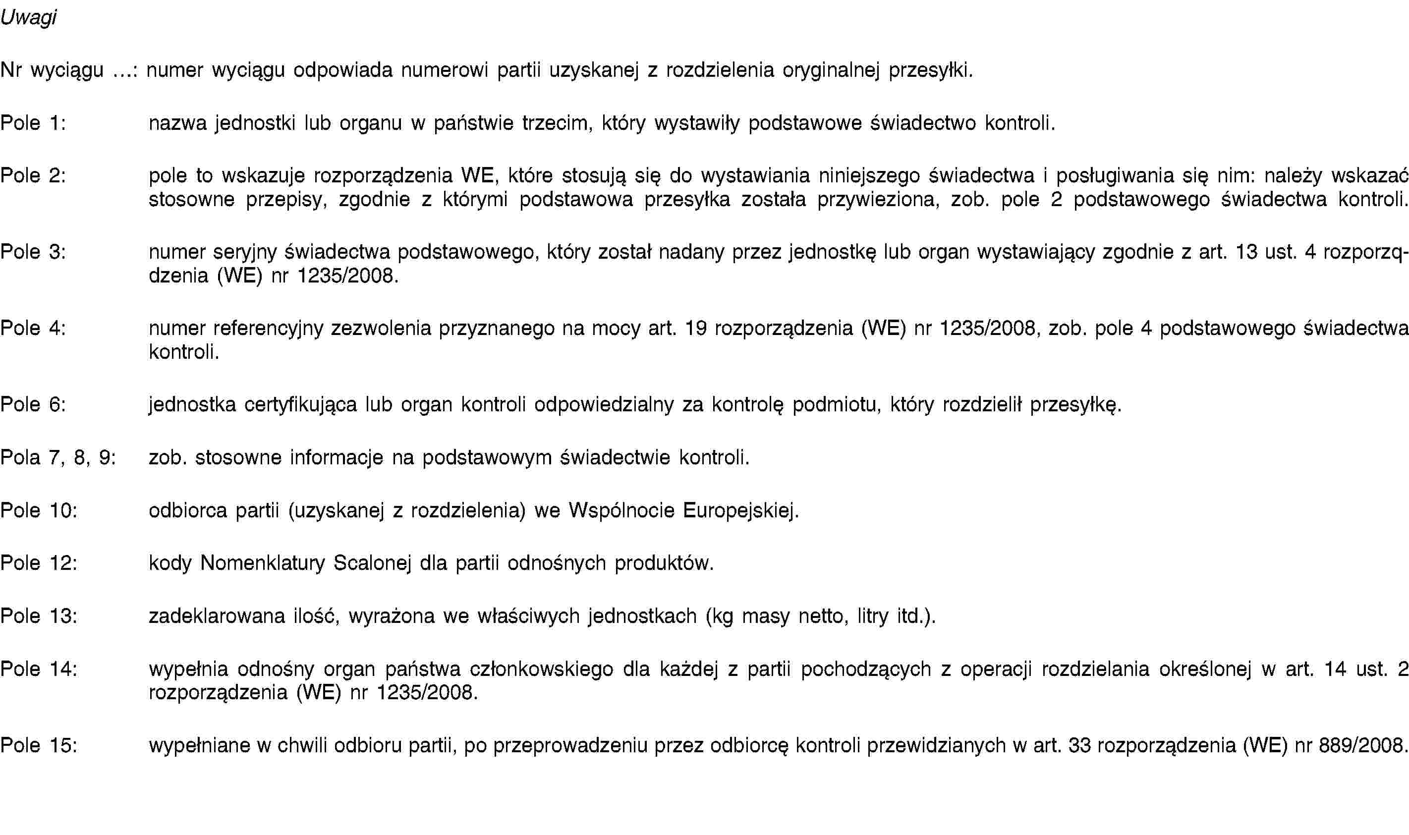 UwagiNr wyciągu …: numer wyciągu odpowiada numerowi partii uzyskanej z rozdzielenia oryginalnej przesyłki.Pole 1: nazwa jednostki lub organu w państwie trzecim, który wystawiły podstawowe świadectwo kontroli.Pole 2: pole to wskazuje rozporządzenia WE, które stosują się do wystawiania niniejszego świadectwa i posługiwania się nim: należy wskazać stosowne przepisy, zgodnie z którymi podstawowa przesyłka została przywieziona, zob. pole 2 podstawowego świadectwa kontroli.Pole 3: numer seryjny świadectwa podstawowego, który został nadany przez jednostkę lub organ wystawiający zgodnie z art. 13 ust. 4 rozporzqdzenia (WE) nr 1235/2008.Pole 4: numer referencyjny zezwolenia przyznanego na mocy art. 19 rozporządzenia (WE) nr 1235/2008, zob. pole 4 podstawowego świadectwa kontroli.Pole 6: jednostka certyfikująca lub organ kontroli odpowiedzialny za kontrolę podmiotu, który rozdzielił przesyłkę.Pola 7, 8, 9: zob. stosowne informacje na podstawowym świadectwie kontroli.Pole 10: odbiorca partii (uzyskanej z rozdzielenia) we Wspólnocie Europejskiej.Pole 12: kody Nomenklatury Scalonej dla partii odnośnych produktów.Pole 13: zadeklarowana ilość, wyrażona we właściwych jednostkach (kg masy netto, litry itd.).Pole 14: wypełnia odnośny organ państwa członkowskiego dla każdej z partii pochodzących z operacji rozdzielania określonej w art. 14 ust. 2 rozporządzenia (WE) nr 1235/2008.Pole 15: wypełniane w chwili odbioru partii, po przeprowadzeniu przez odbiorcę kontroli przewidzianych w art. 33 rozporządzenia (WE) nr 889/2008.