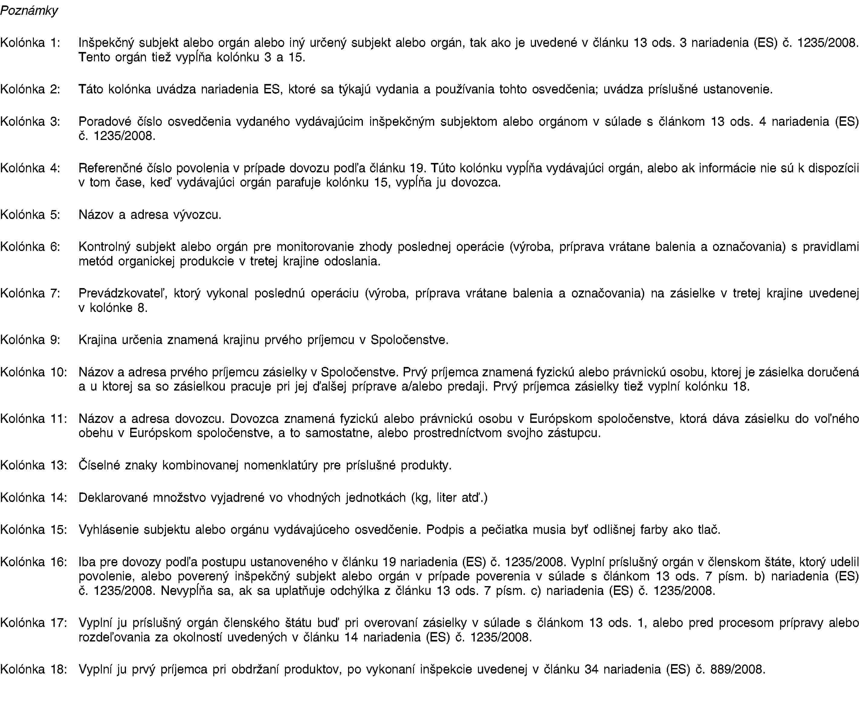 PoznámkyKolónka 1: Inšpekčný subjekt alebo orgán alebo iný určený subjekt alebo orgán, tak ako je uvedené v článku 13 ods. 3 nariadenia (ES) č. 1235/2008. Tento orgán tiež vypĺňa kolónku 3 a 15.Kolónka 2: Táto kolónka uvádza nariadenia ES, ktoré sa týkajú vydania a používania tohto osvedčenia; uvádza príslušné ustanovenie.Kolónka 3: Poradové číslo osvedčenia vydaného vydávajúcim inšpekčným subjektom alebo orgánom v súlade s článkom 13 ods. 4 nariadenia (ES) č. 1235/2008.Kolónka 4: Referenčné číslo povolenia v prípade dovozu podľa článku 19. Túto kolónku vypĺňa vydávajúci orgán, alebo ak informácie nie sú k dispozícii v tom čase, keď vydávajúci orgán parafuje kolónku 15, vypĺňa ju dovozca.Kolónka 5: Názov a adresa vývozcu.Kolónka 6: Kontrolný subjekt alebo orgán pre monitorovanie zhody poslednej operácie (výroba, príprava vrátane balenia a označovania) s pravidlami metód organickej produkcie v tretej krajine odoslania.Kolónka 7: Prevádzkovateľ, ktorý vykonal poslednú operáciu (výroba, príprava vrátane balenia a označovania) na zásielke v tretej krajine uvedenej v kolónke 8.Kolónka 9: Krajina určenia znamená krajinu prvého príjemcu v Spoločenstve.Kolónka 10: Názov a adresa prvého príjemcu zásielky v Spoločenstve. Prvý príjemca znamená fyzickú alebo právnickú osobu, ktorej je zásielka doručená a u ktorej sa so zásielkou pracuje pri jej ďalšej príprave a/alebo predaji. Prvý príjemca zásielky tiež vyplní kolónku 18.Kolónka 11: Názov a adresa dovozcu. Dovozca znamená fyzickú alebo právnickú osobu v Európskom spoločenstve, ktorá dáva zásielku do voľného obehu v Európskom spoločenstve, a to samostatne, alebo prostredníctvom svojho zástupcu.Kolónka 13: Číselné znaky kombinovanej nomenklatúry pre príslušné produkty.Kolónka 14: Deklarované množstvo vyjadrené vo vhodných jednotkách (kg, liter atď.)Kolónka 15: Vyhlásenie subjektu alebo orgánu vydávajúceho osvedčenie. Podpis a pečiatka musia byť odlišnej farby ako tlač.Kolónka 16: Iba pre dovozy podľa postupu ustanoveného v článku 19 nariadenia (ES) č. 1235/2008. Vyplní príslušný orgán v členskom štáte, ktorý udelil povolenie, alebo poverený inšpekčný subjekt alebo orgán v prípade poverenia v súlade s článkom 13 ods. 7 písm. b) nariadenia (ES) č. 1235/2008. Nevypĺňa sa, ak sa uplatňuje odchýlka z článku 13 ods. 7 písm. c) nariadenia (ES) č. 1235/2008.Kolónka 17: Vyplní ju príslušný orgán členského štátu buď pri overovaní zásielky v súlade s článkom 13 ods. 1, alebo pred procesom prípravy alebo rozdeľovania za okolností uvedených v článku 14 nariadenia (ES) č. 1235/2008.Kolónka 18: Vyplní ju prvý príjemca pri obdržaní produktov, po vykonaní inšpekcie uvedenej v článku 34 nariadenia (ES) č. 889/2008.