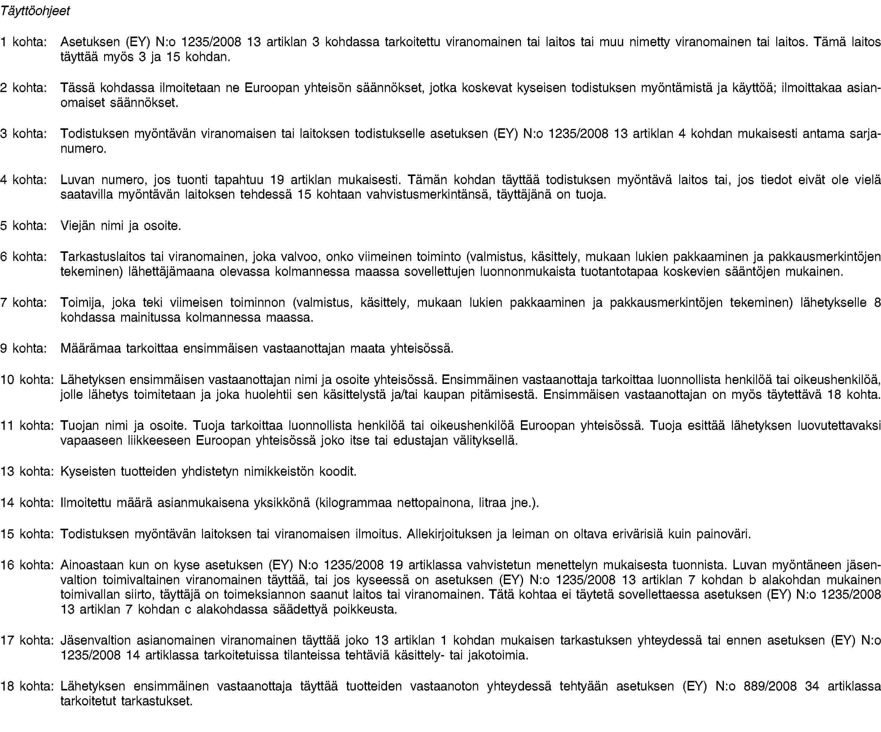 Täyttöohjeet1 kohta: Asetuksen (EY) N:o 1235/2008 13 artiklan 3 kohdassa tarkoitettu viranomainen tai laitos tai muu nimetty viranomainen tai laitos. Tämä laitos täyttää myös 3 ja 15 kohdan.2 kohta: Tässä kohdassa ilmoitetaan ne Euroopan yhteisön säännökset, jotka koskevat kyseisen todistuksen myöntämistä ja käyttöä; ilmoittakaa asianomaiset säännökset.3 kohta: Todistuksen myöntävän viranomaisen tai laitoksen todistukselle asetuksen (EY) N:o 1235/2008 13 artiklan 4 kohdan mukaisesti antama sarjanumero.4 kohta: Luvan numero, jos tuonti tapahtuu 19 artiklan mukaisesti. Tämän kohdan täyttää todistuksen myöntävä laitos tai, jos tiedot eivät ole vielä saatavilla myöntävän laitoksen tehdessä 15 kohtaan vahvistusmerkintänsä, täyttäjänä on tuoja.5 kohta: Viejän nimi ja osoite.6 kohta: Tarkastuslaitos tai viranomainen, joka valvoo, onko viimeinen toiminto (valmistus, käsittely, mukaan lukien pakkaaminen ja pakkausmerkintöjen tekeminen) lähettäjämaana olevassa kolmannessa maassa sovellettujen luonnonmukaista tuotantotapaa koskevien sääntöjen mukainen.7 kohta: Toimija, joka teki viimeisen toiminnon (valmistus, käsittely, mukaan lukien pakkaaminen ja pakkausmerkintöjen tekeminen) lähetykselle 8 kohdassa mainitussa kolmannessa maassa.9 kohta: Määrämaa tarkoittaa ensimmäisen vastaanottajan maata yhteisössä.10 kohta: Lähetyksen ensimmäisen vastaanottajan nimi ja osoite yhteisössä. Ensimmäinen vastaanottaja tarkoittaa luonnollista henkilöä tai oikeushenkilöä, jolle lähetys toimitetaan ja joka huolehtii sen käsittelystä ja/tai kaupan pitämisestä. Ensimmäisen vastaanottajan on myös täytettävä 18 kohta.11 kohta: Tuojan nimi ja osoite. Tuoja tarkoittaa luonnollista henkilöä tai oikeushenkilöä Euroopan yhteisössä. Tuoja esittää lähetyksen luovutettavaksi vapaaseen liikkeeseen Euroopan yhteisössä joko itse tai edustajan välityksellä.13 kohta: Kyseisten tuotteiden yhdistetyn nimikkeistön koodit.14 kohta: Ilmoitettu määrä asianmukaisena yksikkönä (kilogrammaa nettopainona, litraa jne.).15 kohta: Todistuksen myöntävän laitoksen tai viranomaisen ilmoitus. Allekirjoituksen ja leiman on oltava erivärisiä kuin painoväri.16 kohta: Ainoastaan kun on kyse asetuksen (EY) N:o 1235/2008 19 artiklassa vahvistetun menettelyn mukaisesta tuonnista. Luvan myöntäneen jäsenvaltion toimivaltainen viranomainen täyttää, tai jos kyseessä on asetuksen (EY) N:o 1235/2008 13 artiklan 7 kohdan b alakohdan mukainen toimivallan siirto, täyttäjä on toimeksiannon saanut laitos tai viranomainen. Tätä kohtaa ei täytetä sovellettaessa asetuksen (EY) N:o 1235/2008 13 artiklan 7 kohdan c alakohdassa säädettyä poikkeusta.17 kohta: Jäsenvaltion asianomainen viranomainen täyttää joko 13 artiklan 1 kohdan mukaisen tarkastuksen yhteydessä tai ennen asetuksen (EY) N:o 1235/2008 14 artiklassa tarkoitetuissa tilanteissa tehtäviä käsittely- tai jakotoimia.18 kohta: Lähetyksen ensimmäinen vastaanottaja täyttää tuotteiden vastaanoton yhteydessä tehtyään asetuksen (EY) N:o 889/2008 34 artiklassa tarkoitetut tarkastukset.