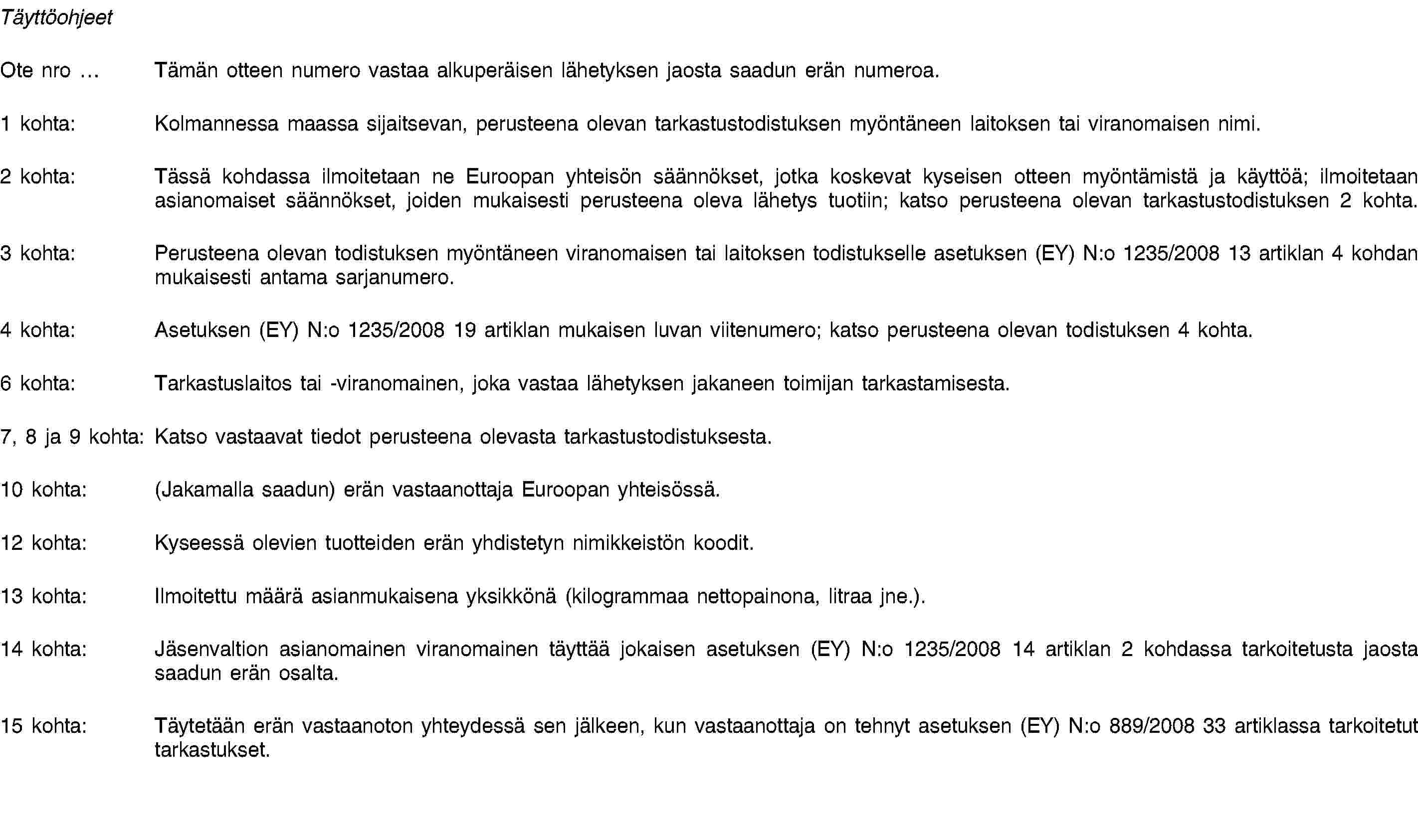 TäyttöohjeetOte nro … Tämän otteen numero vastaa alkuperäisen lähetyksen jaosta saadun erän numeroa.1 kohta: Kolmannessa maassa sijaitsevan, perusteena olevan tarkastustodistuksen myöntäneen laitoksen tai viranomaisen nimi.2 kohta: Tässä kohdassa ilmoitetaan ne Euroopan yhteisön säännökset, jotka koskevat kyseisen otteen myöntämistä ja käyttöä; ilmoitetaan asianomaiset säännökset, joiden mukaisesti perusteena oleva lähetys tuotiin; katso perusteena olevan tarkastustodistuksen 2 kohta.3 kohta: Perusteena olevan todistuksen myöntäneen viranomaisen tai laitoksen todistukselle asetuksen (EY) N:o 1235/2008 13 artiklan 4 kohdan mukaisesti antama sarjanumero.4 kohta: Asetuksen (EY) N:o 1235/2008 19 artiklan mukaisen luvan viitenumero; katso perusteena olevan todistuksen 4 kohta.6 kohta: Tarkastuslaitos tai -viranomainen, joka vastaa lähetyksen jakaneen toimijan tarkastamisesta.7, 8 ja 9 kohta: Katso vastaavat tiedot perusteena olevasta tarkastustodistuksesta.10 kohta: (Jakamalla saadun) erän vastaanottaja Euroopan yhteisössä.12 kohta: Kyseessä olevien tuotteiden erän yhdistetyn nimikkeistön koodit.13 kohta: Ilmoitettu määrä asianmukaisena yksikkönä (kilogrammaa nettopainona, litraa jne.).14 kohta: Jäsenvaltion asianomainen viranomainen täyttää jokaisen asetuksen (EY) N:o 1235/2008 14 artiklan 2 kohdassa tarkoitetusta jaosta saadun erän osalta.15 kohta: Täytetään erän vastaanoton yhteydessä sen jälkeen, kun vastaanottaja on tehnyt asetuksen (EY) N:o 889/2008 33 artiklassa tarkoitetut tarkastukset.