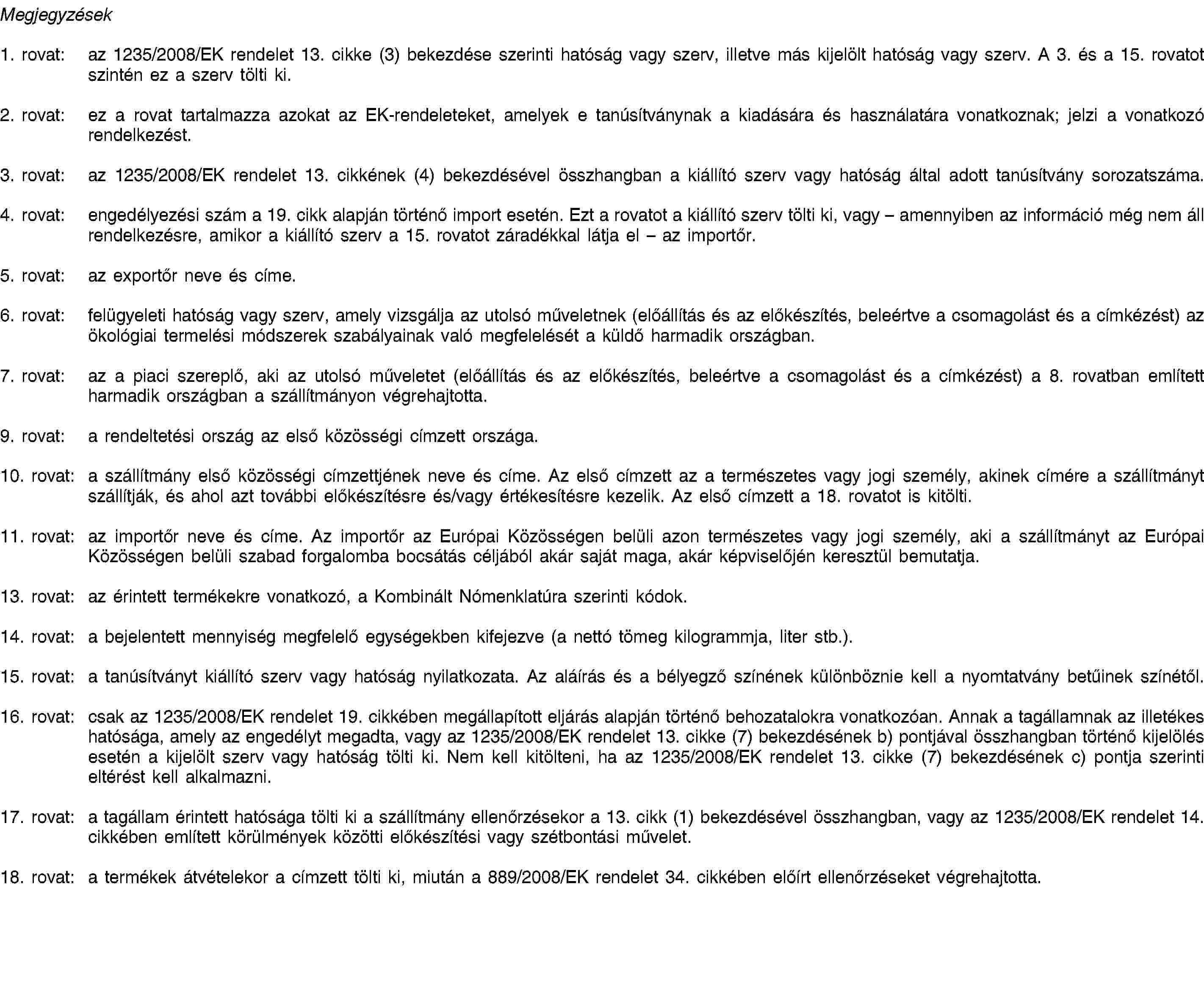 Megjegyzések1. rovat: az 1235/2008/EK rendelet 13. cikke (3) bekezdése szerinti hatóság vagy szerv, illetve más kijelölt hatóság vagy szerv. A 3. és a 15. rovatot szintén ez a szerv tölti ki.2. rovat: ez a rovat tartalmazza azokat az EK-rendeleteket, amelyek e tanúsítványnak a kiadására és használatára vonatkoznak; jelzi a vonatkozó rendelkezést.3. rovat: az 1235/2008/EK rendelet 13. cikkének (4) bekezdésével összhangban a kiállító szerv vagy hatóság által adott tanúsítvány sorozatszáma.4. rovat: engedélyezési szám a 19. cikk alapján történő import esetén. Ezt a rovatot a kiállító szerv tölti ki, vagy – amennyiben az információ még nem áll rendelkezésre, amikor a kiállító szerv a 15. rovatot záradékkal látja el – az importőr.5. rovat: az exportőr neve és címe.6. rovat: felügyeleti hatóság vagy szerv, amely vizsgálja az utolsó műveletnek (előállítás és az előkészítés, beleértve a csomagolást és a címkézést) az ökológiai termelési módszerek szabályainak való megfelelését a küldő harmadik országban.7. rovat: az a piaci szereplő, aki az utolsó műveletet (előállítás és az előkészítés, beleértve a csomagolást és a címkézést) a 8. rovatban említett harmadik országban a szállítmányon végrehajtotta.9. rovat: a rendeltetési ország az első közösségi címzett országa.10. rovat: a szállítmány első közösségi címzettjének neve és címe. Az első címzett az a természetes vagy jogi személy, akinek címére a szállítmányt szállítják, és ahol azt további előkészítésre és/vagy értékesítésre kezelik. Az első címzett a 18. rovatot is kitölti.11. rovat: az importőr neve és címe. Az importőr az Európai Közösségen belüli azon természetes vagy jogi személy, aki a szállítmányt az Európai Közösségen belüli szabad forgalomba bocsátás céljából akár saját maga, akár képviselőjén keresztül bemutatja.13. rovat: az érintett termékekre vonatkozó, a Kombinált Nómenklatúra szerinti kódok.14. rovat: a bejelentett mennyiség megfelelő egységekben kifejezve (a nettó tömeg kilogrammja, liter stb.).15. rovat: a tanúsítványt kiállító szerv vagy hatóság nyilatkozata. Az aláírás és a bélyegző színének különböznie kell a nyomtatvány betűinek színétől.16. rovat: csak az 1235/2008/EK rendelet 19. cikkében megállapított eljárás alapján történő behozatalokra vonatkozóan. Annak a tagállamnak az illetékes hatósága, amely az engedélyt megadta, vagy az 1235/2008/EK rendelet 13. cikke (7) bekezdésének b) pontjával összhangban történő kijelölés esetén a kijelölt szerv vagy hatóság tölti ki. Nem kell kitölteni, ha az 1235/2008/EK rendelet 13. cikke (7) bekezdésének c) pontja szerinti eltérést kell alkalmazni.17. rovat: a tagállam érintett hatósága tölti ki a szállítmány ellenőrzésekor a 13. cikk (1) bekezdésével összhangban, vagy az 1235/2008/EK rendelet 14. cikkében említett körülmények közötti előkészítési vagy szétbontási művelet.18. rovat: a termékek átvételekor a címzett tölti ki, miután a 889/2008/EK rendelet 34. cikkében előírt ellenőrzéseket végrehajtotta.