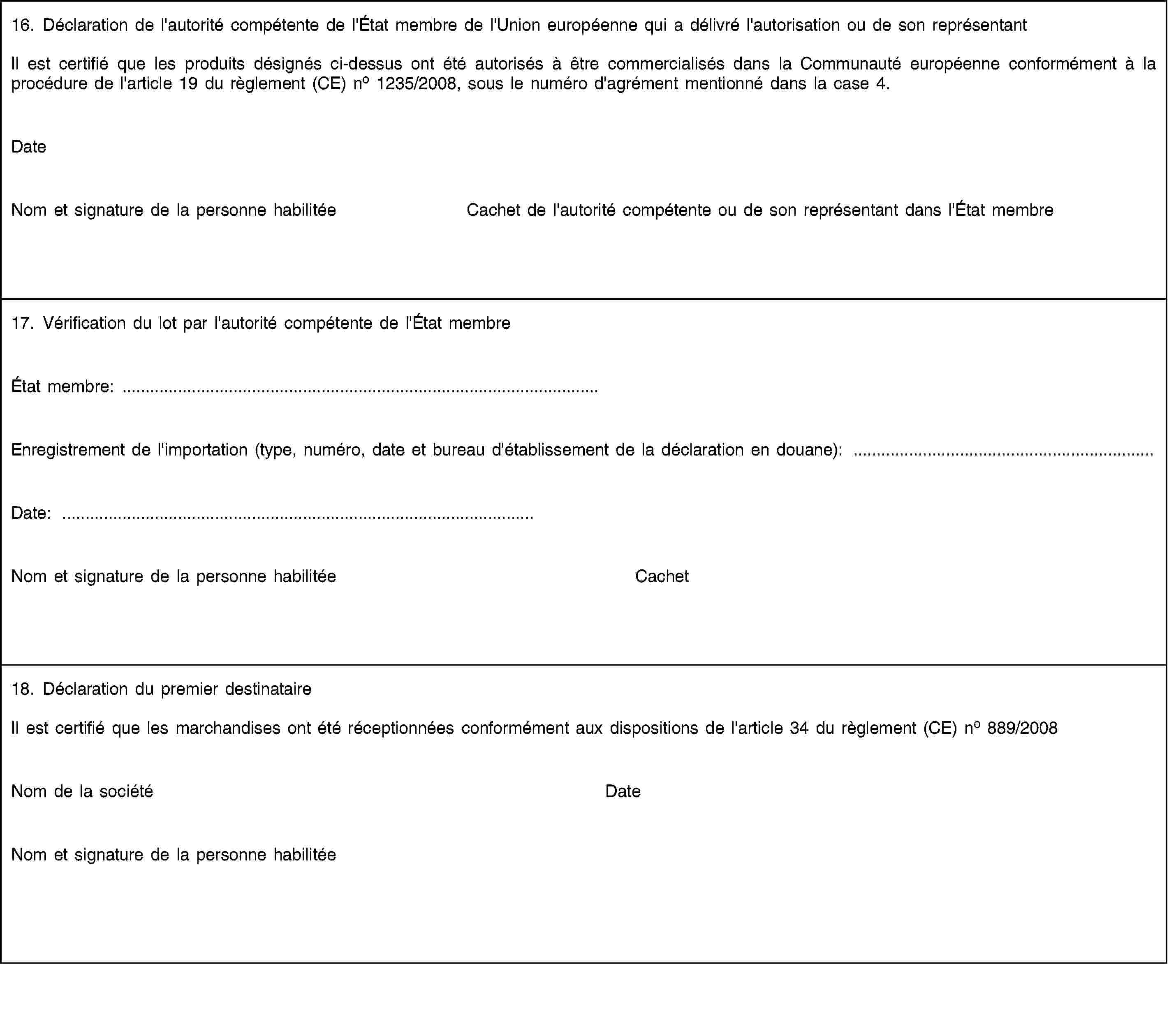 16. Déclaration de l'autorité compétente de l'État membre de l'Union européenne qui a délivré l'autorisation ou de son représentantIl est certifié que les produits désignés ci-dessus ont été autorisés à être commercialisés dans la Communauté européenne conformément à la procédure de l'article 19 du règlement (CE) no 1235/2008, sous le numéro d'agrément mentionné dans la case 4.DateNom et signature de la personne habilitéeCachet de l'autorité compétente ou de son représentant dans l'État membre17. Vérification du lot par l'autorité compétente de l'État membreÉtat membre: …Enregistrement de l'importation (type, numéro, date et bureau d'établissement de la déclaration en douane): …Date: …Nom et signature de la personne habilitéeCachet18. Déclaration du premier destinataireIl est certifié que les marchandises ont été réceptionnées conformément aux dispositions de l'article 34 du règlement (CE) no 889/2008Nom de la sociétéDateNom et signature de la personne habilitée