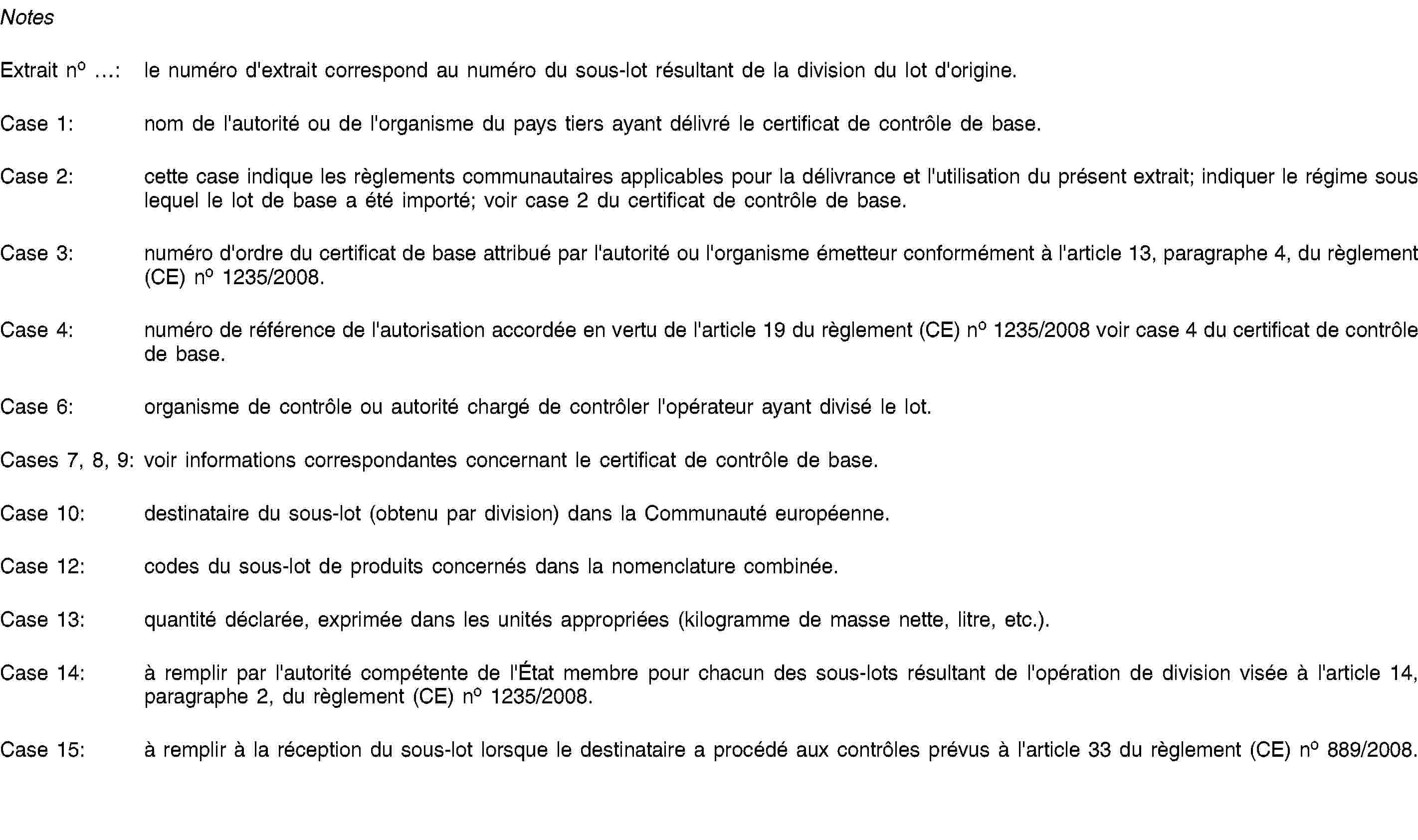 NotesExtrait no …: le numéro d'extrait correspond au numéro du sous-lot résultant de la division du lot d'origine.Case 1: nom de l'autorité ou de l'organisme du pays tiers ayant délivré le certificat de contrôle de base.Case 2: cette case indique les règlements communautaires applicables pour la délivrance et l'utilisation du présent extrait; indiquer le régime sous lequel le lot de base a été importé; voir case 2 du certificat de contrôle de base.Case 3: numéro d'ordre du certificat de base attribué par l'autorité ou l'organisme émetteur conformément à l'article 13, paragraphe 4, du règlement (CE) no 1235/2008.Case 4: numéro de référence de l'autorisation accordée en vertu de l'article 19 du règlement (CE) no 1235/2008 voir case 4 du certificat de contrôle de base.Case 6: organisme de contrôle ou autorité chargé de contrôler l'opérateur ayant divisé le lot.Cases 7, 8, 9: voir informations correspondantes concernant le certificat de contrôle de base.Case 10: destinataire du sous-lot (obtenu par division) dans la Communauté européenne.Case 12: codes du sous-lot de produits concernés dans la nomenclature combinée.Case 13: quantité déclarée, exprimée dans les unités appropriées (kilogramme de masse nette, litre, etc.).Case 14: à remplir par l'autorité compétente de l'État membre pour chacun des sous-lots résultant de l'opération de division visée à l'article 14, paragraphe 2, du règlement (CE) no 1235/2008.Case 15: à remplir à la réception du sous-lot lorsque le destinataire a procédé aux contrôles prévus à l'article 33 du règlement (CE) no 889/2008.
