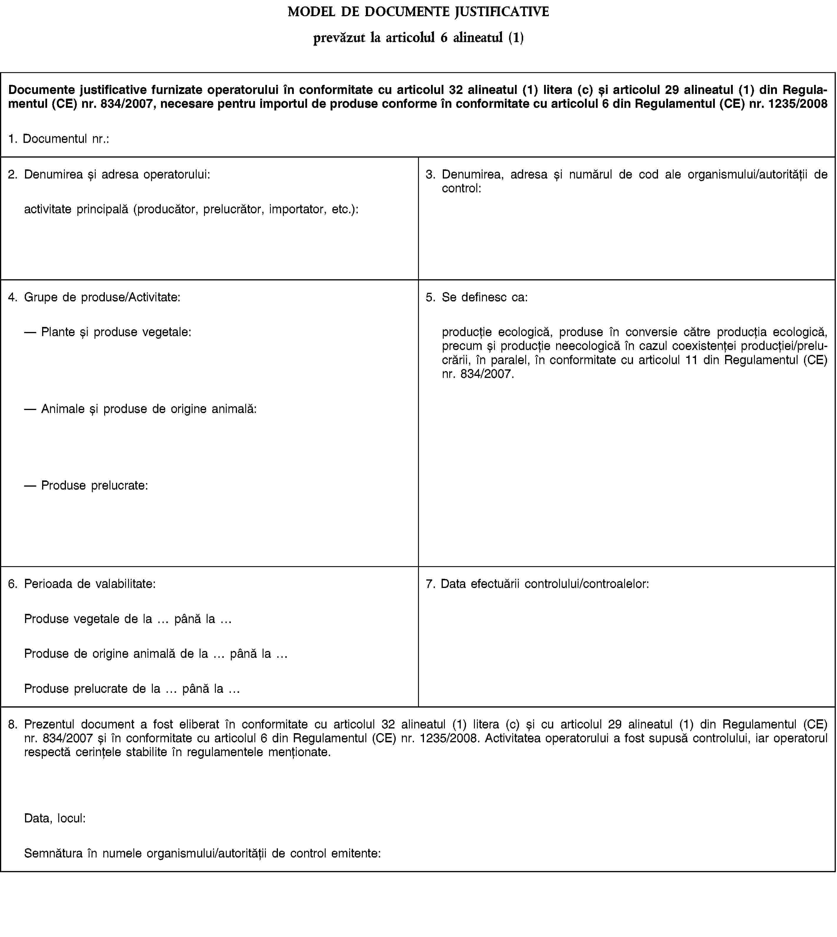 MODEL DE DOCUMENTE JUSTIFICATIVEprevăzut la articolul 6 alineatul (1)Documente justificative furnizate operatorului în conformitate cu articolul 32 alineatul (1) litera (c) și articolul 29 alineatul (1) din Regulamentul (CE) nr. 834/2007, necesare pentru importul de produse conforme în conformitate cu articolul 6 din Regulamentul (CE) nr. 1235/20081. Documentul nr.:2. Denumirea și adresa operatorului:activitate principală (producător, prelucrător, importator, etc.):3. Denumirea, adresa și numărul de cod ale organismului/autorității de control:4. Grupe de produse/Activitate:Plante și produse vegetale:Animale și produse de origine animală:Produse prelucrate:5. Se definesc ca:producție ecologică, produse în conversie către producția ecologică, precum și producție neecologică în cazul coexistenței producției/prelucrării, în paralel, în conformitate cu articolul 11 din Regulamentul (CE) nr. 834/2007.6. Perioada de valabilitate:7. Data efectuării controlului/controalelor:Produse vegetale de la până laProduse de origine animală de la până laProduse prelucrate de la până la8. Prezentul document a fost eliberat în conformitate cu articolul 32 alineatul (1) litera (c) și cu articolul 29 alineatul (1) din Regulamentul (CE) nr. 834/2007 și în conformitate cu articolul 6 din Regulamentul (CE) nr. 1235/2008. Activitatea operatorului a fost supusă controlului, iar operatorul respectă cerințele stabilite în regulamentele menționate.Data, locul:Semnătura în numele organismului/autorității de control emitente: