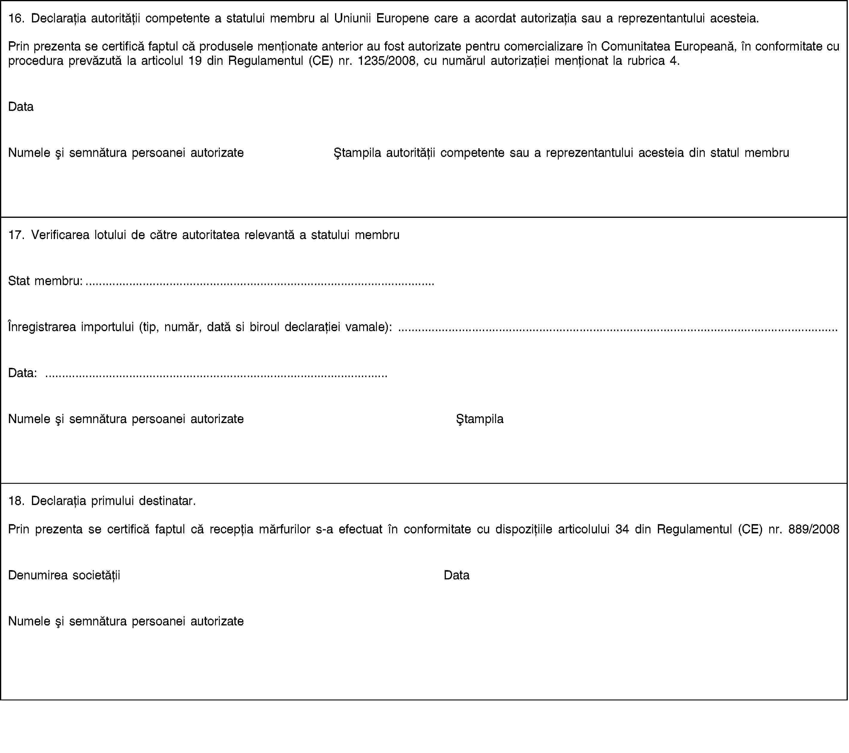 16. Declarația autorității competente a statului membru al Uniunii Europene care a acordat autorizația sau a reprezentantului acesteia.Prin prezenta se certifică faptul că produsele menționate anterior au fost autorizate pentru comercializare în Comunitatea Europeană, în conformitate cu procedura prevăzută la articolul 19 din Regulamentul (CE) nr. 1235/2008, cu numărul autorizației menționat la rubrica 4.DataNumele și semnătura persoanei autorizateȘtampila autorității competente sau a reprezentantului acesteia din statul membru17. Verificarea lotului de către autoritatea relevantă a statului membruStat membru:…Înregistrarea importului (tip, număr, dată si biroul declarației vamale): …Data: …Numele și semnătura persoanei autorizateȘtampila18. Declarația primului destinatar.Prin prezenta se certifică faptul că recepția mărfurilor s-a efectuat în conformitate cu dispozițiile articolului 34 din Regulamentul (CE) nr. 889/2008Denumirea societățiiDataNumele și semnătura persoanei autorizate