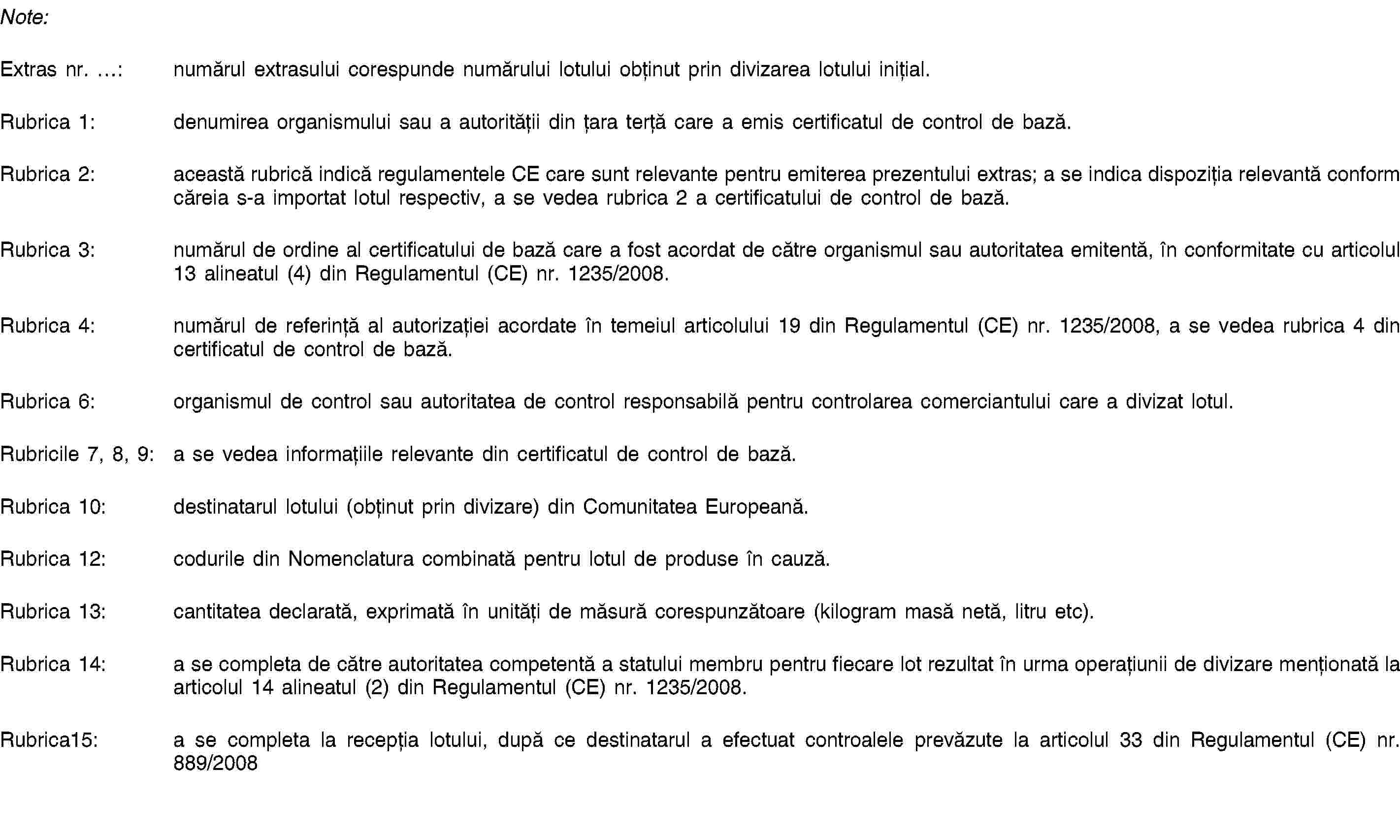 Note:Extras nr. …: numărul extrasului corespunde numărului lotului obținut prin divizarea lotului inițial.Rubrica 1: denumirea organismului sau a autorității din țara terță care a emis certificatul de control de bază.Rubrica 2: această rubrică indică regulamentele CE care sunt relevante pentru emiterea prezentului extras; a se indica dispoziția relevantă conform căreia s-a importat lotul respectiv, a se vedea rubrica 2 a certificatului de control de bază.Rubrica 3: numărul de ordine al certificatului de bază care a fost acordat de către organismul sau autoritatea emitentă, în conformitate cu articolul 13 alineatul (4) din Regulamentul (CE) nr. 1235/2008.Rubrica 4: numărul de referință al autorizației acordate în temeiul articolului 19 din Regulamentul (CE) nr. 1235/2008, a se vedea rubrica 4 din certificatul de control de bază.Rubrica 6: organismul de control sau autoritatea de control responsabilă pentru controlarea comerciantului care a divizat lotul.Rubricile 7, 8, 9: a se vedea informațiile relevante din certificatul de control de bază.Rubrica 10: destinatarul lotului (obținut prin divizare) din Comunitatea Europeană.Rubrica 12: codurile din Nomenclatura combinată pentru lotul de produse în cauză.Rubrica 13: cantitatea declarată, exprimată în unități de măsură corespunzătoare (kilogram masă netă, litru etc).Rubrica 14: a se completa de către autoritatea competentă a statului membru pentru fiecare lot rezultat în urma operațiunii de divizare menționată la articolul 14 alineatul (2) din Regulamentul (CE) nr. 1235/2008.Rubrica15: a se completa la recepția lotului, după ce destinatarul a efectuat controalele prevăzute la articolul 33 din Regulamentul (CE) nr. 889/2008