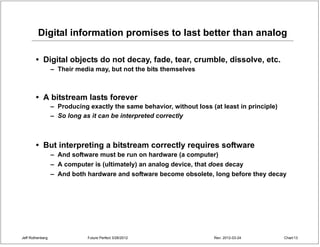 Digital information promises to last better than analog

        • Digital objects do not decay, fade, tear, crumble, dissolve, etc.
                  – Their media may, but not the bits themselves



        • A bitstream lasts forever
                  – Producing exactly the same behavior, without loss (at least in principle)
                  – So long as it can be interpreted correctly



        • But interpreting a bitstream correctly requires software
                  – And software must be run on hardware (a computer)
                  – A computer is (ultimately) an analog device, that does decay
                  – And both hardware and software become obsolete, long before they decay




Jeff Rothenberg               Future Perfect 3/26/2012                  Rev: 2012-03-24         Chart 13
 