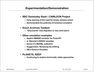 Experimentation/Demonstration

                  • BBC Domesday Book / CAMiLEON Project
                     – Early warning of the need for timely, extreme action
                     – Demonstrated the potential of hardware emulation

                  • Dutch Archives Testbed
                     – “Discovered” that migration is very hard (duh!)

                  • Other emulation examples
                     – Apple’s M68000 emulator for PowerPC
                     – U. Warwick’s EDSAC emulator
                     – Emory U’s MARBL collection
                     – Guggenheim: Renewing the ErlKing
                     – KB’s Dioscuri Emulator

                  • PLANETS, KEEP
                     – Continuing to explore technically viable approaches




Jeff Rothenberg       Future Perfect 3/26/2012                 Rev: 2012-03-24   Chart 23
 
