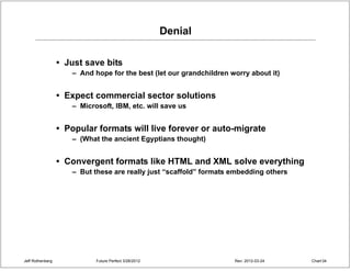 Denial

                  • Just save bits
                     – And hope for the best (let our grandchildren worry about it)


                  • Expect commercial sector solutions
                     – Microsoft, IBM, etc. will save us


                  • Popular formats will live forever or auto-migrate
                     – (What the ancient Egyptians thought)


                  • Convergent formats like HTML and XML solve everything
                     – But these are really just “scaffold” formats embedding others




Jeff Rothenberg             Future Perfect 3/26/2012                 Rev: 2012-03-24   Chart 34
 
