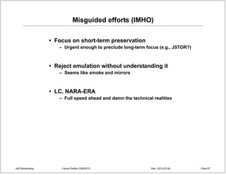 Misguided efforts (IMHO)

                  • Focus on short-term preservation
                     – Urgent enough to preclude long-term focus (e.g., JSTOR?)



                  • Reject emulation without understanding it
                     – Seems like smoke and mirrors



                  • LC, NARA-ERA
                     – Full speed ahead and damn the technical realities




Jeff Rothenberg       Future Perfect 3/26/2012                Rev: 2012-03-24     Chart 37
 