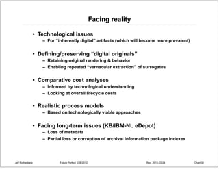 Facing reality

                  • Technological issues
                     – For “inherently digital” artifacts (which will become more prevalent)


                  • Defining/preserving “digital originals”
                     – Retaining original rendering & behavior
                     – Enabling repeated “vernacular extraction” of surrogates


                  • Comparative cost analyses
                     – Informed by technological understanding
                     – Looking at overall lifecycle costs

                  • Realistic process models
                     – Based on technologically viable approaches


                  • Facing long-term issues (KB/IBM-NL eDepot)
                     – Loss of metadata
                     – Partial loss or corruption of archival information package indexes




Jeff Rothenberg              Future Perfect 3/26/2012                    Rev: 2012-03-24       Chart 38
 