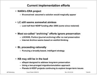 Current implementation efforts
                  • NARA’s ERA project
                     – Ill-conceived: assumed a solution would magically appear


                  • LC still seems somewhat aimless
                     – Lost half their NDIIP funding after 2006 (some since restored)



                  • Most so-called “archiving” efforts ignore preservation
                     – LOCKSS, Portico (journal archiving) offer no real preservation
                     – Internet Archive seems based on wishful thinking


                  • BL proceeding rationally
                     – Pursuing a broadly-based, intelligent strategy



                  • KB may still be in the lead
                     – eDepot designed to address long-term preservation
                     – Using a two-pronged migration/emulation approach
                     – Planets & KEEP projects continuing to explore longer-term issues
Jeff Rothenberg             Future Perfect 3/26/2012                    Rev: 2012-03-24   Chart 39
 