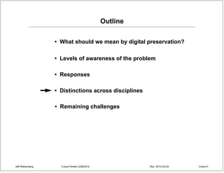 Outline

                  • What should we mean by digital preservation?

                  • Levels of awareness of the problem

                  • Responses

                  • Distinctions across disciplines

                  • Remaining challenges




Jeff Rothenberg     Future Perfect 3/26/2012             Rev: 2012-03-24   Chart 41
 