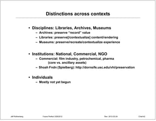 Distinctions across contexts

                  • Disciplines: Libraries, Archives, Museums
                     – Archives: preserve “record” value
                     – Libraries: preserve[/contextualize] content/rendering
                     – Museums: preserve/recreate/contextualize experience


                  • Institutions: National, Commercial, NGO
                     – Commercial: film industry, petrochemical, pharma
                           (core vs. ancillary assets)
                     – Shoah Fndn (Spielberg): http://dornsife.usc.edu/vhi/preservation


                  • Individuals
                     – Mostly not yet begun




Jeff Rothenberg          Future Perfect 3/26/2012                 Rev: 2012-03-24         Chart 42
 