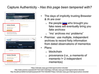 @hvdsomp, @phonedude_mln, @mart1nkle1n
CNI Spring 2017, Albuquerque, NM, 3 Apr 2017
Capture Authenticity - Has this page been tampered with?
• The days of implicitly trusting Brewster
& IA are over
o the people who brought you
fake news will eventually bring you
fake archives
o “mo’ archives mo’ problems”
• Premise: use multiple, independent
archives to record fixity information
from dated observations of mementos
• Plans:
o blockchain
o provenance (i.e., a memento of
memento != 2 independent
mementos)
https://climate.nasa.gov/vital-signs/carbon-dioxide/
http://web.archive.org/web/20170312201332/https://climate.nasa.gov/vital-signs/carbon-dioxide/
http://localhost:8282/michael/wayback/20170313023607/https://climate.nasa.gov/vital-signs/carbon-dioxide/
 