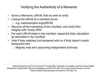 @hvdsomp, @phonedude_mln, @mart1nkle1n
CNI Spring 2017, Albuquerque, NM, 3 Apr 2017
Verifying the Authenticity of a Memento
• Given a Memento, URI-M, that we wish to verify
• Lookup the URI-M at a manifest server
o e.g, captureproject.org/{URI-M}
• Discover all the mementos of the manifest, and verify their
integrity with “trusty URIs”
• For each URI-M listed in the manifest, repeat the fixity calculation
as described in the manifest
• Vote if fixity matches (not tampered with) or if fixity doesn’t match
(tampered with)
o Majority vote wins (assuming independent archives)
Mohamed Aturban (2017) Summary of "Trusty URIs: Verifiable, Immutable, and Permanent Digital
Artifacts for Linked Data” http://ws-dl.blogspot.com/2017/01/2017-01-15-summary-of-trusty-uris.html
Video at https://www.youtube.com/watch?v=EY15lj-7_lc
 