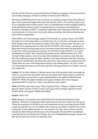 are a lot of books that are coming out that feature Indigenous languages. So, there are all the
various Maya languages. Nahuatl is another commonly used in Mexico.
But from an EDItEUR point of view, we always are wanting to listen to hear what different
parts of the commercial supply chain want and why they want it. How are they going to use
it? Is it something that would be useful? And is it something that could be displayed publicly
at the end? Because there are parts of metadata that you are going to use internally at
BookNet or internally at BTLF. A publisher might keep certain information that they will use
to communicate or to know how to correctly address somebody. But that's private data that
stays within an organisation.
What ONIX is for is that message standard. You basically are saying, if I put it into ONIX,
I'm happy for it to be made public to a certain extent. So, we also have to bear that in mind.
What actually works for the commercial supply chain? But we always listen. We never say
absolutely no to anything that fits within the remit of ONIX. And we listen. And the great
thing about having national groups and an international body that makes the final decision is
we get these really interesting conversations. So, BookNet Canada and BTLF. So, Lauren
and Isabelle from BTLF did a wonderful presentation at the Frankfurt Book Fair in 2024.
And part of that audience came from some of the Scandinavian countries, where they have
their own Indigenous group, the Sámi. And they were really interested. And they took those
conversations and then they took them back and went to look at their own metadata and said,
"Right, these are some of the things that we need to start thinking about." So, this is what's
very interesting about these conversations and these listening processes. So, I think I went off
on a tangent but...
Lauren: No, no, that's fabulous. It did also answer one of the questions that was brought up,
which was, has this been developed with only the English and French markets in mind? So,
you've definitely answered that as a part of participating in this global standard through
EDItEUR. ONIX will support multiple, does support multiple. How many language
translations ONIX is there now, Chris, as an indicator of prevalence?
Chris: Of ONIX, there aren't many. There's English, French... Hang on. English, French,
Spanish, Dutch, German. I'll have a look. You've got Arabic, German, Spanish, Finnish,
French, Italian, Norwegian, Turkish and English.
Lauren: That's cool.
Chris: Because a lot of people who install ONIX then do internal translations in their
databases. Thema has 26 languages at the moment because far more visible, far more use of
Thema for translations. We'd like to get more translations but not everything because ONIX
is quite big and there are a lot of codelists. But sometimes you think it would be nice to have
a translation of this codelist because it's very common. So, yeah, and we always welcome
translations. But I think possibly because a lot of the people who put ONIX into databases
come from the more technical side of things, they sort of understand the English concept and
then they do their own versions of what they need.
 