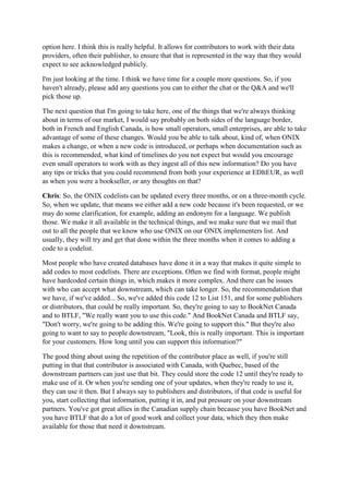 option here. I think this is really helpful. It allows for contributors to work with their data
providers, often their publisher, to ensure that that is represented in the way that they would
expect to see acknowledged publicly.
I'm just looking at the time. I think we have time for a couple more questions. So, if you
haven't already, please add any questions you can to either the chat or the Q&A and we'll
pick those up.
The next question that I'm going to take here, one of the things that we're always thinking
about in terms of our market, I would say probably on both sides of the language border,
both in French and English Canada, is how small operators, small enterprises, are able to take
advantage of some of these changes. Would you be able to talk about, kind of, when ONIX
makes a change, or when a new code is introduced, or perhaps when documentation such as
this is recommended, what kind of timelines do you not expect but would you encourage
even small operators to work with as they ingest all of this new information? Do you have
any tips or tricks that you could recommend from both your experience at EDItEUR, as well
as when you were a bookseller, or any thoughts on that?
Chris: So, the ONIX codelists can be updated every three months, or on a three-month cycle.
So, when we update, that means we either add a new code because it's been requested, or we
may do some clarification, for example, adding an endonym for a language. We publish
those. We make it all available in the technical things, and we make sure that we mail that
out to all the people that we know who use ONIX on our ONIX implementers list. And
usually, they will try and get that done within the three months when it comes to adding a
code to a codelist.
Most people who have created databases have done it in a way that makes it quite simple to
add codes to most codelists. There are exceptions. Often we find with format, people might
have hardcoded certain things in, which makes it more complex. And there can be issues
with who can accept what downstream, which can take longer. So, the recommendation that
we have, if we've added... So, we've added this code 12 to List 151, and for some publishers
or distributors, that could be really important. So, they're going to say to BookNet Canada
and to BTLF, "We really want you to use this code." And BookNet Canada and BTLF say,
"Don't worry, we're going to be adding this. We're going to support this." But they're also
going to want to say to people downstream, "Look, this is really important. This is important
for your customers. How long until you can support this information?"
The good thing about using the repetition of the contributor place as well, if you're still
putting in that that contributor is associated with Canada, with Quebec, based of the
downstream partners can just use that bit. They could store the code 12 until they're ready to
make use of it. Or when you're sending one of your updates, when they're ready to use it,
they can use it then. But I always say to publishers and distributors, if that code is useful for
you, start collecting that information, putting it in, and put pressure on your downstream
partners. You've got great allies in the Canadian supply chain because you have BookNet and
you have BTLF that do a lot of good work and collect your data, which they then make
available for those that need it downstream.
 