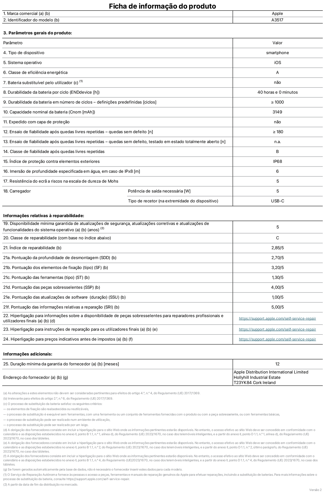 Folha de informações de produto do iPhone Air, modelo A3517. Fornecido pela Apple Distribution International Limited, Hollyhill Industrial Estate. Cork, Irlanda T23 YK84. Tipo de dispositivo: smartphone. Sistema operativo: iOS. Classe de eficiência energética: A. Bateria substituível pelo utilizador: não. Autonomia da bateria por ciclo: 40 horas. Autonomia da bateria em ciclos - pré‑configurações: igual ou superior a 1000. Capacidade nominal da bateria: 3149 miliamperes-hora. Enviado com capa protetora: não. Teste de fiabilidade após quedas livres sucessivas - quedas sem defeito: número igual ou superior a 180. Teste de fiabilidade após quedas livres sucessivas - quedas sem defeito testadas no estado totalmente aberto: não aplicável. Classe de fiabilidade após quedas livres sucessivas: B. Índice de proteção contra elementos exteriores: IP68. Imersão de profundidade especificada em água, em caso de IPx8: 6 metros. Resistência do ecrã a riscos na escala de dureza de Mohs: 5. Potência de saída necessária do carregador: 5 watts. Tipo de recetor do carregador (na extremidade do dispositivo): USB-C. Disponibilidade mínima garantida de atualizações de segurança, atualizações corretivas e atualizações de funcionalidades do sistema operativo: 5 anos. Classe de reparabilidade: C. Índice de reparabilidade: 2,85/5. Pontuação da profundidade de desmontagem (SDD): 2,70/5. Pontuação dos elementos de fixação: 3,20/5. Pontuação das ferramentas: 1,30/5. Pontuação das peças sobresselentes: 4,00/5. Pontuação das atualizações de software: 1,00/5. Pontuação das informações relativas a reparação: 5,00/5. Hiperligação para informações sobre a disponibilidade de peças sobresselentes para reparadores profissionais e utilizadores finais: https://support.apple.com/pt-pt/self-service-repair. Hiperligação para instruções de reparação para utilizadores finais: https://support.apple.com/pt-pt/self-service-repair. Hiperligação para preços indicativos antes de impostos: https://support.apple.com/pt-pt/self-service-repair. Oferta de garantia geral de 12 meses.