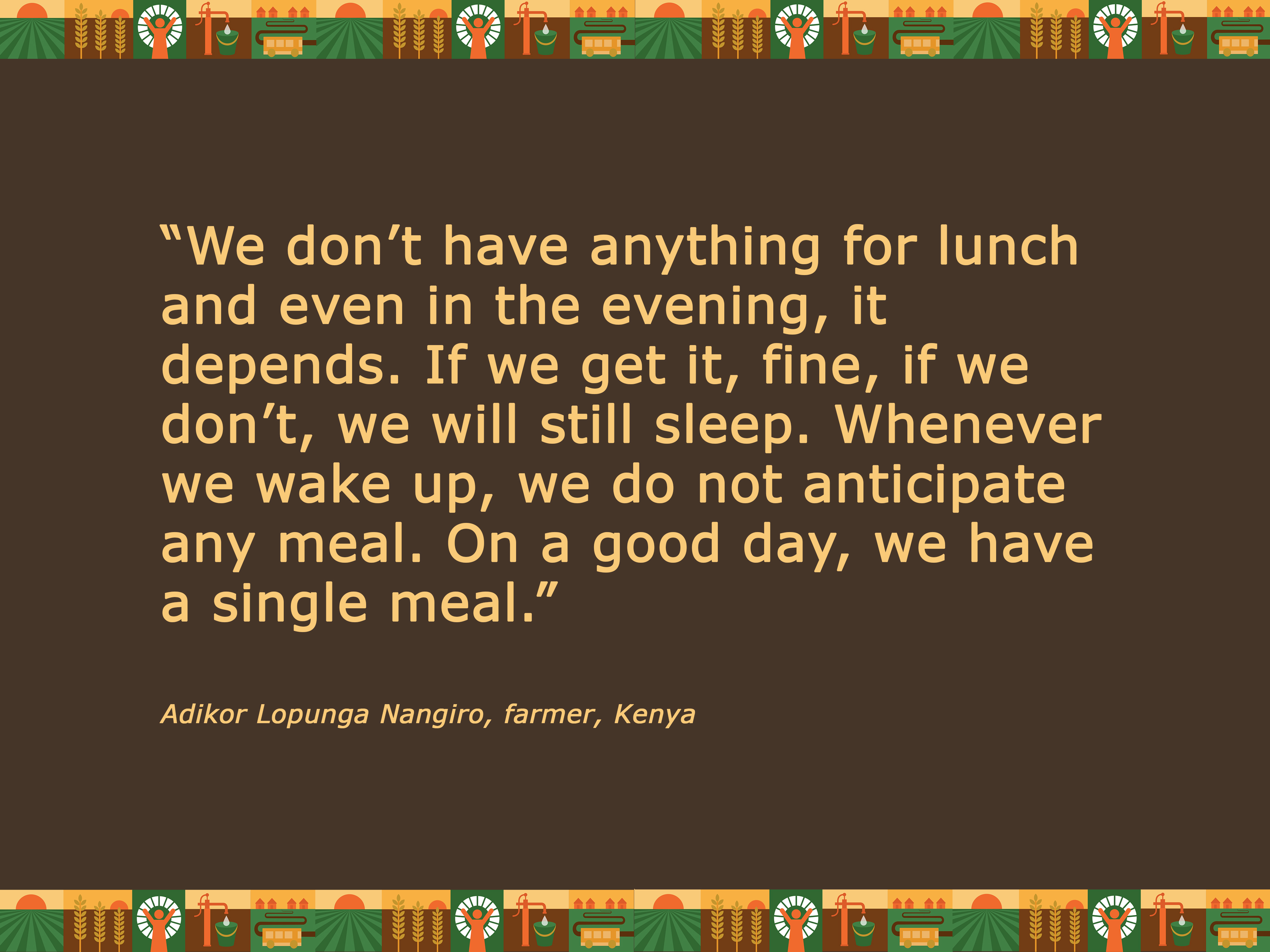 Quote: “We don’t have anything for lunch and even in the evening, it depends. If we get it, fine, if we don’t, we will still sleep. Whenever we wake up, we do not anticipate any meal. On a good day, we have a single meal.” Adikor Lopunga Nangiro, Ken