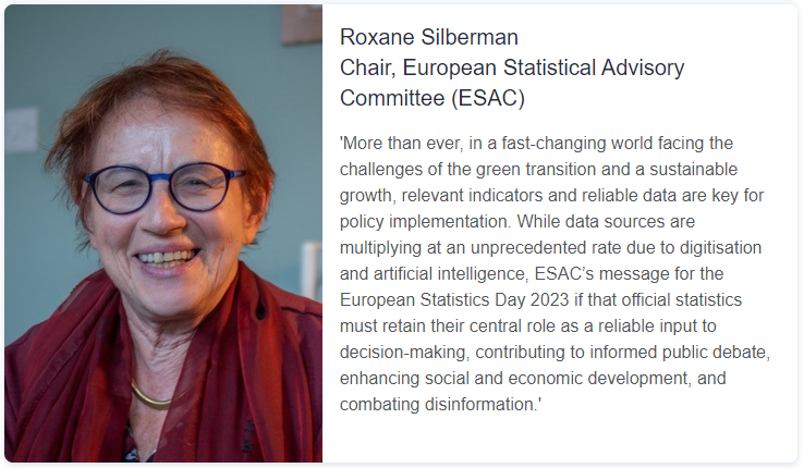 Quote from Roxane Silberman, Chair of the European Statistical Advisory Committee (ESAC): More than ever, in a fast-changing world facing the challenges of the green transition and a sustainable growth, relevant indicators and reliable data are key for policy implementation. While data sources are multiplying at an unprecedented rate due to digitisation and artificial intelligence, ESAC's message for the European Statistics Day 2023 if that official statistics must retain their central role as a reliable input to decision-making, contributing to informed public debate, enhancing social and economic development, and combating disinformation.