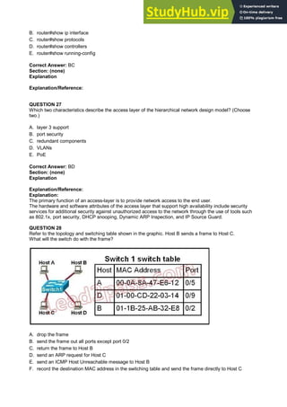 B. router#show ip interface
C. router#show protocols
D. router#show controllers
E. router#show running-config
Correct Answer: BC
Section: (none)
Explanation
Explanation/Reference:
QUESTION 27
Which two characteristics describe the access layer of the hierarchical network design model? (Choose
two.)
A. layer 3 support
B. port security
C. redundant components
D. VLANs
E. PoE
Correct Answer: BD
Section: (none)
Explanation
Explanation/Reference:
Explanation:
The primary function of an access-layer is to provide network access to the end user.
The hardware and software attributes of the access layer that support high availability include security
services for additional security against unauthorized access to the network through the use of tools such
as 802.1x, port security, DHCP snooping, Dynamic ARP Inspection, and IP Source Guard.
QUESTION 28
Refer to the topology and switching table shown in the graphic. Host B sends a frame to Host C.
What will the switch do with the frame?
A. drop the frame
B. send the frame out all ports except port 0/2
C. return the frame to Host B
D. send an ARP request for Host C
E. send an ICMP Host Unreachable message to Host B
F. record the destination MAC address in the switching table and send the frame directly to Host C
 