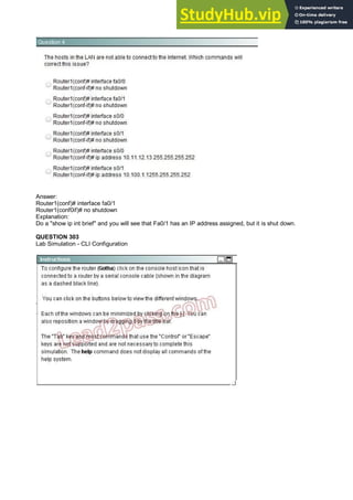 Answer:
Router1(conf)# interface fa0/1
Router1(conf0if)# no shutdown
Explanation:
Do a "show ip int brief" and you will see that Fa0/1 has an IP address assigned, but it is shut down.
QUESTION 303
Lab Simulation - CLI Configuration
 