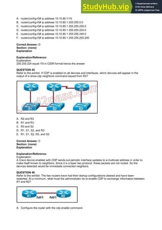 A. router(config-if)# ip address 10.10.80.1/19
B. router(config-if)# ip address 10.10.80.1 255.255.0.0
C. router(config-if)# ip address 10.10.80.1 255.255.255.0
D. router(config-if)# ip address 10.10.80.1 255.255.224.0
E. router(config-if)# ip address 10.10.80.1 255.255.240.0
F. router(config-if)# ip address 10.10.80.1 255.255.255.240
Correct Answer: D
Section: (none)
Explanation
Explanation/Reference:
Explanation:
255.255.224 equal /19 in CIDR format hence the answer
QUESTION 45
Refer to the exhibit. If CDP is enabled on all devices and interfaces, which devices will appear in the
output of a show cdp neighbors command issued from R2?
A. R2 and R3
B. R1 and R3
C. R3 and S2
D. R1, S1, S2, and R3
E. R1, S1, S2, R3, and S3
Correct Answer: C
Section: (none)
Explanation
Explanation/Reference:
Explanation:
A Cisco device enabled with CDP sends out periodic interface updates to a multicast address in order to
make itself known to neighbors. Since it is a layer two protocol, these packets are not routed. So the
devices detected would be immediate connected neighbors.
QUESTION 46
Refer to the exhibit. The two routers have had their startup configurations cleared and have been
restarted. At a minimum, what must the administrator do to enable CDP to exchange information between
R1 and R2?
A. Configure the router with the cdp enable command.
 