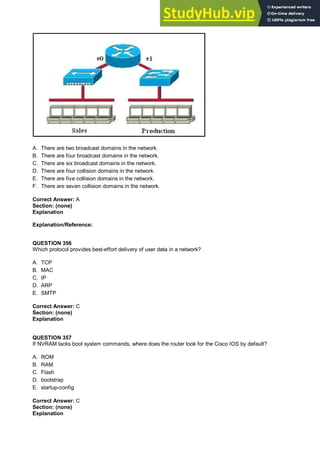 A. There are two broadcast domains in the network.
B. There are four broadcast domains in the network.
C. There are six broadcast domains in the network.
D. There are four collision domains in the network.
E. There are five collision domains in the network.
F. There are seven collision domains in the network.
Correct Answer: A
Section: (none)
Explanation
Explanation/Reference:
QUESTION 356
Which protocol provides best-effort delivery of user data in a network?
A. TCP
B. MAC
C. IP
D. ARP
E. SMTP
Correct Answer: C
Section: (none)
Explanation
QUESTION 357
If NVRAM lacks boot system commands, where does the router look for the Cisco IOS by default?
A. ROM
B. RAM
C. Flash
D. bootstrap
E. startup-config
Correct Answer: C
Section: (none)
Explanation
 