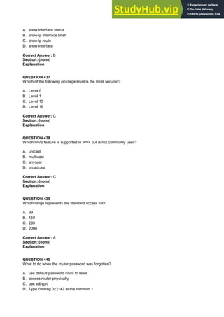 A. show interface status
B. show ip interface brief
C. show ip route
D. show interface
Correct Answer: B
Section: (none)
Explanation
QUESTION 437
Which of the following privilege level is the most secured?
A. Level 0
B. Level 1
C. Level 15
D. Level 16
Correct Answer: C
Section: (none)
Explanation
QUESTION 438
Which IPV6 feature is supported in IPV4 but is not commonly used?
A. unicast
B. multicast
C. anycast
D. broadcast
Correct Answer: C
Section: (none)
Explanation
QUESTION 439
Which range represents the standard access list?
A. 99
B. 150
C. 299
D. 2000
Correct Answer: A
Section: (none)
Explanation
QUESTION 440
What to do when the router password was forgotten?
A. use default password cisco to reset
B. access router physically
C. use ssl/vpn
D. Type confreg 0x2142 at the rommon 1
 