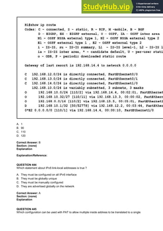 A. 1
B. 90
C. 110
D. 120
Correct Answer: B
Section: (none)
Explanation
Explanation/Reference:
QUESTION 444
Which statement about IPv6 link-local addresses is true ?
A. They must be configured on all IPv6 interface
B. They must be globally unique
C. They must be manually configured
D. They are advertised globally on the network
Correct Answer: A
Section: (none)
Explanation
QUESTION 445
Which configuration can be used with PAT to allow multiple inside address to be translated to a single
 