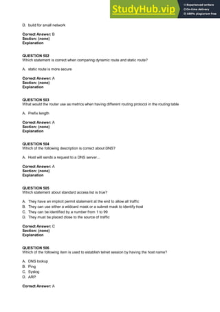 D. build for small network
Correct Answer: B
Section: (none)
Explanation
QUESTION 502
Which statement is correct when comparing dynamic route and static route?
A. static route is more secure
Correct Answer: A
Section: (none)
Explanation
QUESTION 503
What would the router use as metrics when having different routing protocol in the routing table
A. Prefix length
Correct Answer: A
Section: (none)
Explanation
QUESTION 504
Which of the following description is correct about DNS?
A. Host will sends a request to a DNS server...
Correct Answer: A
Section: (none)
Explanation
QUESTION 505
Which statement about standard access list is true?
A. They have an implicit permit statement at the end to allow all traffic
B. They can use either a wildcard mask or a subnet mask to identify host
C. They can be identified by a number from 1 to 99
D. They must be placed close to the source of traffic
Correct Answer: C
Section: (none)
Explanation
QUESTION 506
Which of the following item is used to establish telnet session by having the host name?
A. DNS lookup
B. Ping
C. Syslog
D. ARP
Correct Answer: A
 