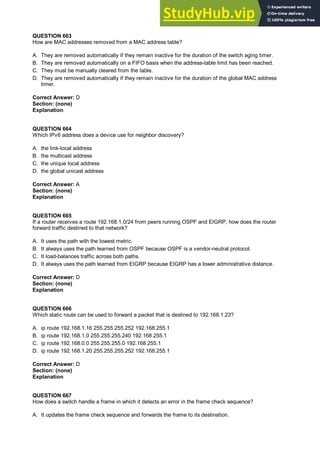QUESTION 663
How are MAC addresses removed from a MAC address table?
A. They are removed automatically if they remain inactive for the duration of the switch aging timer.
B. They are removed automatically on a FIFO basis when the address-table limit has been reached.
C. They must be manually cleared from the table.
D. They are removed automatically if they remain inactive for the duration of the global MAC address
timer.
Correct Answer: D
Section: (none)
Explanation
QUESTION 664
Which IPv6 address does a device use for neighbor discovery?
A. the link-local address
B. the multicast address
C. the unique local address
D. the global unicast address
Correct Answer: A
Section: (none)
Explanation
QUESTION 665
If a router receives a route 192.168.1.0/24 from peers running OSPF and EIGRP, how does the router
forward traffic destined to that network?
A. It uses the path with the lowest metric.
B. It always uses the path learned from OSPF because OSPF is a vendor-neutral protocol.
C. It load-balances traffic across both paths.
D. It always uses the path learned from EIGRP because EIGRP has a lower administrative distance.
Correct Answer: D
Section: (none)
Explanation
QUESTION 666
Which static route can be used to forward a packet that is destined to 192.168.1.23?
A. ip route 192.168.1.16 255.255.255.252 192.168.255.1
B. ip route 192.168.1.0 255.255.255.240 192.168.255.1
C. ip route 192.168.0.0 255.255.255.0 192.168.255.1
D. ip route 192.168.1.20 255.255.255.252 192.168.255.1
Correct Answer: D
Section: (none)
Explanation
QUESTION 667
How does a switch handle a frame in which it detects an error in the frame check sequence?
A. It updates the frame check sequence and forwards the frame to its destination.
 