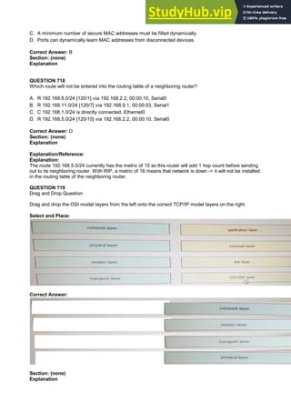C. A minimum number of secure MAC addresses must be filled dynamically.
D. Ports can dynamically learn MAC addresses from disconnected devices.
Correct Answer: B
Section: (none)
Explanation
QUESTION 718
Which route will not be entered into the routing table of a neighboring router?
A. R 192.168.8.0/24 [120/1] via 192.168.2.2, 00:00:10, Serial0
B. R 192.168.11.0/24 [120/7] via 192.168.9.1, 00:00:03, Serial1
C. C 192.168.1.0/24 is directly connected, Ethernet0
D. R 192.168.5.0/24 [120/15] via 192.168.2.2, 00:00:10, Serial0
Correct Answer: D
Section: (none)
Explanation
Explanation/Reference:
Explanation:
The route 192.168.5.0/24 currently has the metric of 15 so this router will add 1 hop count before sending
out to its neighboring router. With RIP, a metric of 16 means that network is down -> it will not be installed
in the routing table of the neighboring router.
QUESTION 719
Drag and Drop Question
Drag and drop the OSI model layers from the left onto the correct TCP/IP model layers on the right.
Select and Place:
Correct Answer:
Section: (none)
Explanation
 