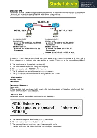 QUESTION 172
Refer to the exhibit. A technician pastes the configurations in the exhibit into the two new routers shown.
Otherwise, the routers are configured with their default configurations.
A ping from Host1 to Host 2 fails, but the technician is able to ping the S0/0 interface of R2 from Host 1.
The configurations of the hosts have been verified as correct. What could be the cause of the problem?
A. The serial cable on R1 needs to be replaced.
B. The interfaces on R2 are not configured properly
C. R1 has no route to the 192.168.1.128 network.
D. The IP addressing scheme has overlapping subnetworks.
E. The ip subnet-zero command must be configured on both routers.
Correct Answer: C
Section: (none)
Explanation
Explanation/Reference:
Explanation:
Without a static route pointing to host 2 network the router is unaware of the path to take to reach that
network and reply traffic cannot be sent.
QUESTION 173
Refer to the exhibit. Why did the device return this message?
A. The command requires additional options or parameters
B. There is no show command that starts with ru.
C. The command is being executed from the wrong router mode.
D. There is more than one show command that starts with the letters ru.
 