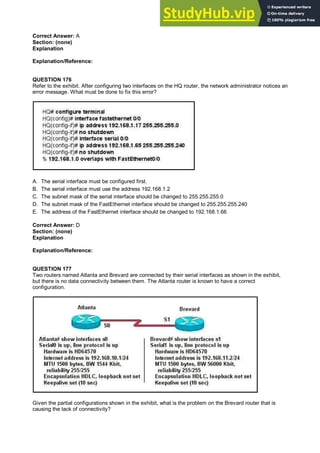 Correct Answer: A
Section: (none)
Explanation
Explanation/Reference:
QUESTION 176
Refer to the exhibit. After configuring two interfaces on the HQ router, the network administrator notices an
error message. What must be done to fix this error?
A. The serial interface must be configured first.
B. The serial interface must use the address 192.168.1.2
C. The subnet mask of the serial interface should be changed to 255.255.255.0
D. The subnet mask of the FastEthernet interface should be changed to 255.255.255.240
E. The address of the FastEthernet interface should be changed to 192.168.1.66
Correct Answer: D
Section: (none)
Explanation
Explanation/Reference:
QUESTION 177
Two routers named Atlanta and Brevard are connected by their serial interfaces as shown in the exhibit,
but there is no data connectivity between them. The Atlanta router is known to have a correct
configuration.
Given the partial configurations shown in the exhibit, what is the problem on the Brevard router that is
causing the lack of connectivity?
 
