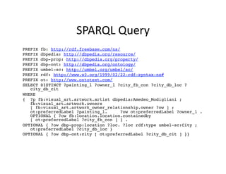 SPARQL	
  Query	
  
PREFIX fb: http://rdf.freebase.com/ns/!
PREFIX dbpedia: http://dbpedia.org/resource/!
PREFIX dbp-prop: http://dbpedia.org/property/!
PREFIX dbp-ont: http://dbpedia.org/ontology/!
PREFIX umbel-sc: http://umbel.org/umbel/sc/!
PREFIX rdf: http://www.w3.org/1999/02/22-rdf-syntax-ns#!
PREFIX ot: http://www.ontotext.com/!
SELECT DISTINCT ?painting_l ?owner_l ?city_fb_con ?city_db_loc ?
   city_db_cit!
WHERE !
{ ?p fb:visual_art.artwork.artist dbpedia:Amedeo_Modigliani ;
   fb:visual_art.artwork.owners
   [ fb:visual_art.artwork_owner_relationship.owner ?ow ] ;
   ot:preferredLabel ?painting_l.     ?ow ot:preferredLabel ?owner_l .
   OPTIONAL { ?ow fb:location.location.containedby
   [ ot:preferredLabel ?city_fb_con ] } . !
OPTIONAL { ?ow dbp-prop:location ?loc. ?loc rdf:type umbel-sc:City ;
   ot:preferredLabel ?city_db_loc } !
OPTIONAL { ?ow dbp-ont:city [ ot:preferredLabel ?city_db_cit ] }}!
 