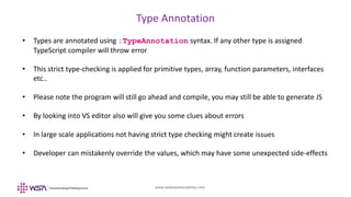www.webstackacademy.com
Type Annotation
• Types are annotated using :TypeAnnotation syntax. If any other type is assigned
TypeScript compiler will throw error
• This strict type-checking is applied for primitive types, array, function parameters, interfaces
etc..
• Please note the program will still go ahead and compile, you may still be able to generate JS
• By looking into VS editor also will give you some clues about errors
• In large scale applications not having strict type checking might create issues
• Developer can mistakenly override the values, which may have some unexpected side-effects
 