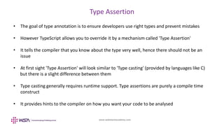 www.webstackacademy.com
Type Assertion
• The goal of type annotation is to ensure developers use right types and prevent mistakes
• However TypeScript allows you to override it by a mechanism called 'Type Assertion'
• It tells the compiler that you know about the type very well, hence there should not be an
issue
• At first sight 'Type Assertion' will look similar to 'Type casting' (provided by languages like C)
but there is a slight difference between them
• Type casting generally requires runtime support. Type assertions are purely a compile time
construct
• It provides hints to the compiler on how you want your code to be analysed
 