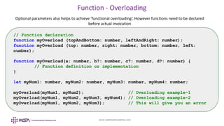 www.webstackacademy.com
Function - Overloading
Optional parameters also helps to achieve 'functional overloading‘. However functions need to be declared
before actual invocation
// Function declaration
function myOverload (topAndBottom: number, leftAndRight: number);
function myOverload (top: number, right: number, bottom: number, left:
number);
function myOverload(a: number, b?: number, c?: number, d?: number) {
// Function definition or implementation
}
let myNum1: number, myNum2: number, myNum3: number, myNum4: number;
myOverload(myNum1, myNum2); // Overloading example-1
myOverload(myNum1, myNum2, myNum3, myNum4); // Overloading example-2
myOverload(myNum1, myNum2, myNum3); // This will give you an error
 