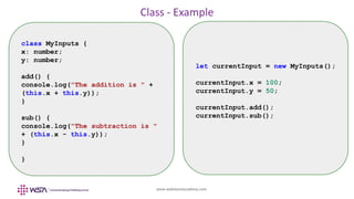 www.webstackacademy.com
Class - Example
class MyInputs {
x: number;
y: number;
add() {
console.log("The addition is " +
(this.x + this.y));
}
sub() {
console.log("The subtraction is "
+ (this.x - this.y));
}
}
let currentInput = new MyInputs();
currentInput.x = 100;
currentInput.y = 50;
currentInput.add();
currentInput.sub();
 