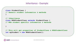 www.webstackacademy.com
Inheritance - Example
class StudentClass {
// Generic student information & methods
}
// Inheritance
class WSAStudentClass extends StudentClass {
// WSA student specific information & methods
}
// This will get properties of StudentClass & WSAStudentClass
let myStudent = new WSAStudentClass();
 
