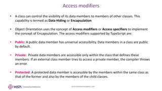 www.webstackacademy.com
Access modifiers
• A class can control the visibility of its data members to members of other classes. This
capability is termed as Data Hiding or Encapsulation
• Object Orientation uses the concept of Access modifiers or Access specifiers to implement
the concept of Encapsulation. The access modifiers supported by TypeScript are:
• Public: A public data member has universal accessibility. Data members in a class are public
by default.
• Private: Private data members are accessible only within the class that defines these
members. If an external class member tries to access a private member, the compiler throws
an error.
• Protected: A protected data member is accessible by the members within the same class as
that of the former and also by the members of the child classes.
 