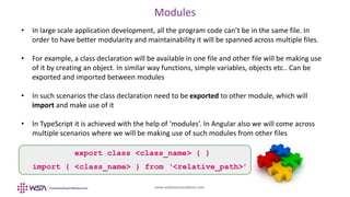 www.webstackacademy.com
Modules
• In large scale application development, all the program code can’t be in the same file. In
order to have better modularity and maintainability it will be spanned across multiple files.
• For example, a class declaration will be available in one file and other file will be making use
of it by creating an object. In similar way functions, simple variables, objects etc.. Can be
exported and imported between modules
• In such scenarios the class declaration need to be exported to other module, which will
import and make use of it
• In TypeScript it is achieved with the help of ‘modules’. In Angular also we will come across
multiple scenarios where we will be making use of such modules from other files
export class <class_name> { }
import { <class_name> } from ‘<relative_path>’
 